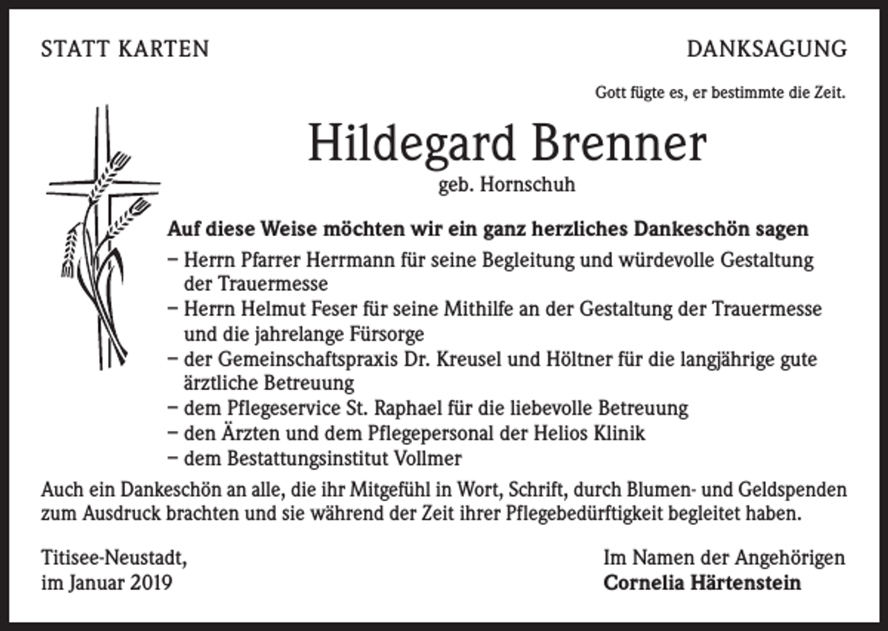 <p>STATT KARTEN</p><p>DANKSAGUNG<br />Gott fügte es, er bestimmte die Zeit.</p><p>Hildegard Brenner<br />geb. Hornschuh</p><p>Auf diese Weise möchten wir ein ganz herzliches Dankeschön sagen<br />– Herrn Pfarrer Herrmann für seine Begleitung und würdevolle Gestaltung<br />der Trauermesse<br />– Herrn Helmut Feser für seine Mithilfe an der Gestaltung der Trauermesse<br />und die jahrelange Fürsorge<br />– der Gemeinschaftspraxis Dr. Kreusel und Höltner für die langjährige gute<br />ärztliche Betreuung<br />– dem Pflegeservice St. Raphael für die liebevolle Betreuung<br />– den Ärzten und dem Pflegepersonal der Helios Klinik<br />– dem Bestattungsinstitut Vollmer<br />Auch ein Dankeschön an alle, die ihr Mitgefühl in Wort, Schrift, durch Blumen- und Geldspenden<br />zum Ausdruck brachten und sie während der Zeit ihrer Pflegebedürftigkeit begleitet haben.<br />Titisee-Neustadt,<br />im Januar 2019</p><p>Im Namen der Angehörigen<br />Cornelia Härtenstein</p>