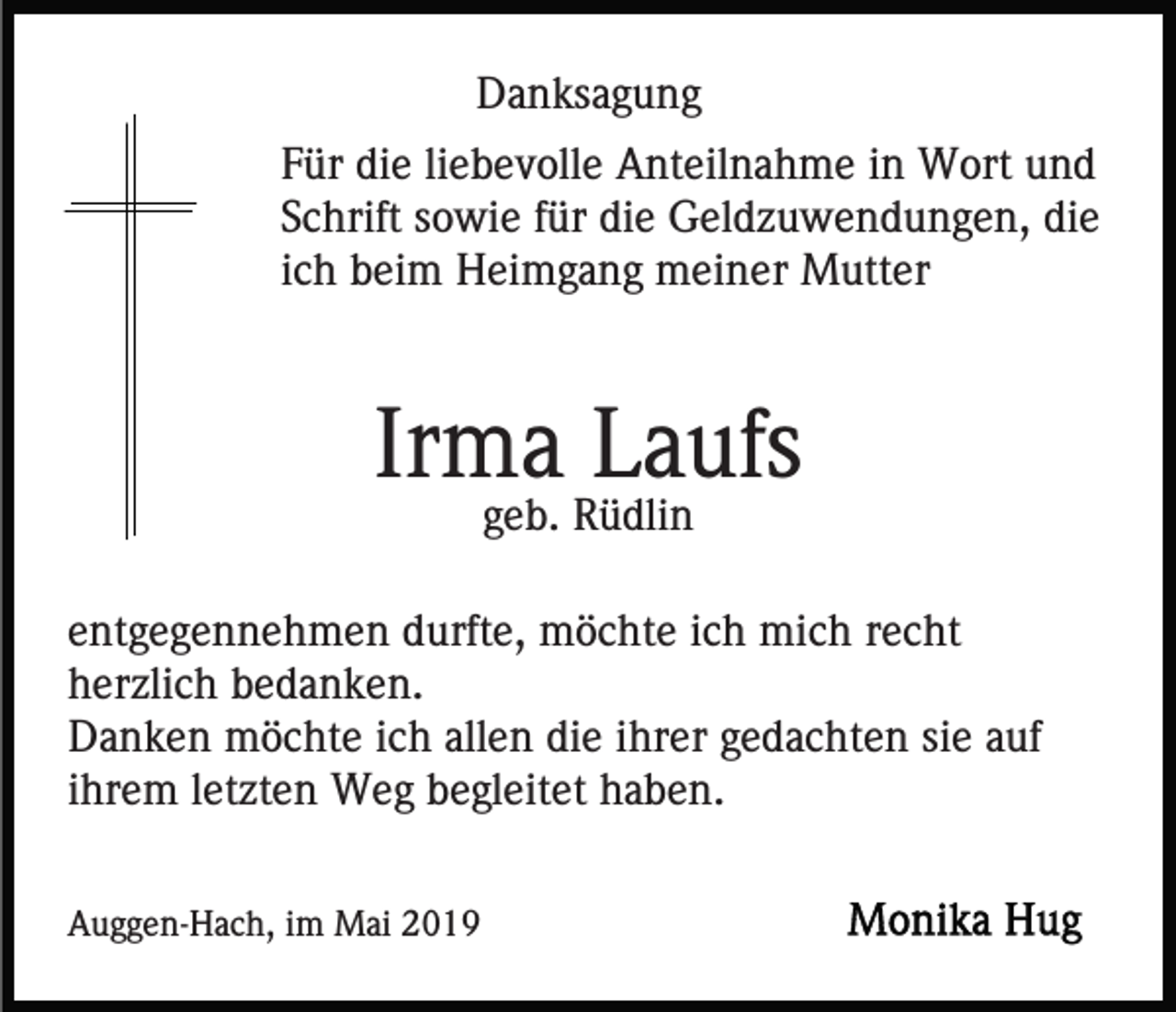 <p>Danksagung<br />Für die liebevolle Anteilnahme in Wort und<br />Schrift sowie für die Geldzuwendungen, die<br />ich beim Heimgang meiner Mutter</p><p>Irma Laufs<br />geb. Rüdlin<br />entgegennehmen durfte, möchte ich mich recht<br />herzlich bedanken.<br />Danken möchte ich allen die ihrer gedachten sie auf<br />ihrem letzten Weg begleitet haben.<br />Auggen-Hach, im Mai 2019</p>