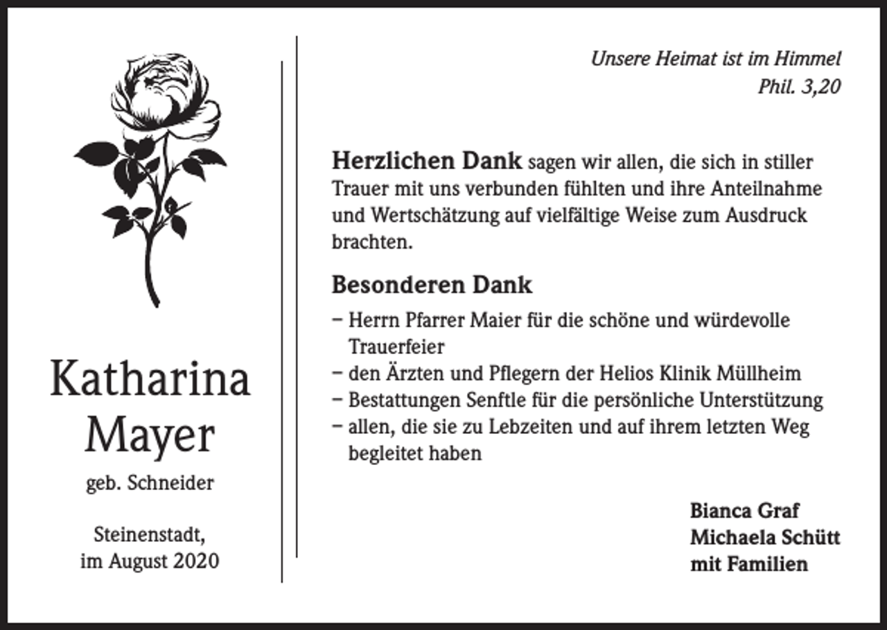 <p>Unsere Heimat ist im Himmel<br />Phil. 3,20</p><p>Herzlichen Dank sagen wir allen, die sich in stiller</p><p>Trauer mit uns verbunden fühlten und ihre Anteilnahme<br />und Wertschätzung auf vielfältige Weise zum Ausdruck<br />brachten.</p><p>Besonderen Dank</p><p>Katharina<br />Mayer</p><p>– Herrn Pfarrer Maier für die schöne und würdevolle<br />Trauerfeier<br />– den Ärzten und Pflegern der Helios Klinik Müllheim<br />– Bestattungen Senftle für die persönliche Unterstützung<br />– allen, die sie zu Lebzeiten und auf ihrem letzten Weg<br />begleitet haben</p><p>geb. Schneider<br />Steinenstadt,<br />im August 2020</p><p>Bianca Graf<br />Michaela Schütt<br />mit Familien</p>