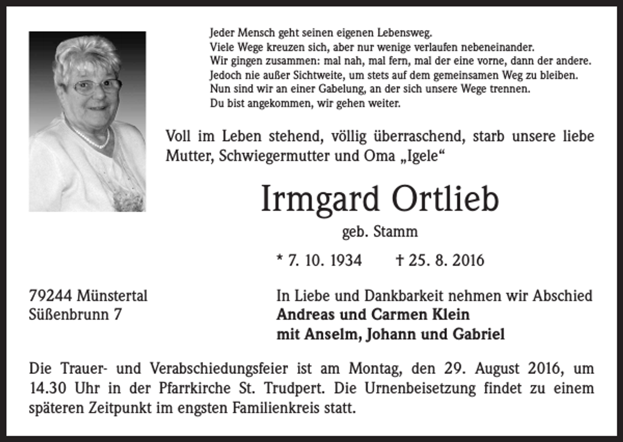 <p>Jeder Mensch geht seinen eigenen Lebensweg.<br />Viele Wege kreuzen sich, aber nur wenige verlaufen nebeneinander.<br />Wir gingen zusammen: mal nah, mal fern, mal der eine vorne, dann der andere.<br />Jedoch nie außer Sichtweite, um stets auf dem gemeinsamen Weg zu bleiben.<br />Nun sind wir an einer Gabelung, an der sich unsere Wege trennen.<br />Du bist angekommen, wir gehen weiter.</p><p>Voll im Leben stehend, völlig überraschend, starb unsere liebe<br />Mutter, Schwiegermutter und Oma „Igele“</p><p>Irmgard Ortlieb<br />geb. Stamm<br />* 7. 10. 1934 † 25. 8. 2016<br />79244 Münstertal<br />Süßenbrunn 7</p><p>In Liebe und Dankbarkeit nehmen wir Abschied<br />Andreas und Carmen Klein<br />mit Anselm, Johann und Gabriel</p><p>Die Trauer- und Verabschiedungsfeier ist am Montag, den 29. August 2016, um<br />14.30 Uhr in der Pfarrkirche St. Trudpert. Die Urnenbeisetzung findet zu einem<br />späteren Zeitpunkt im engsten Familienkreis statt.</p>