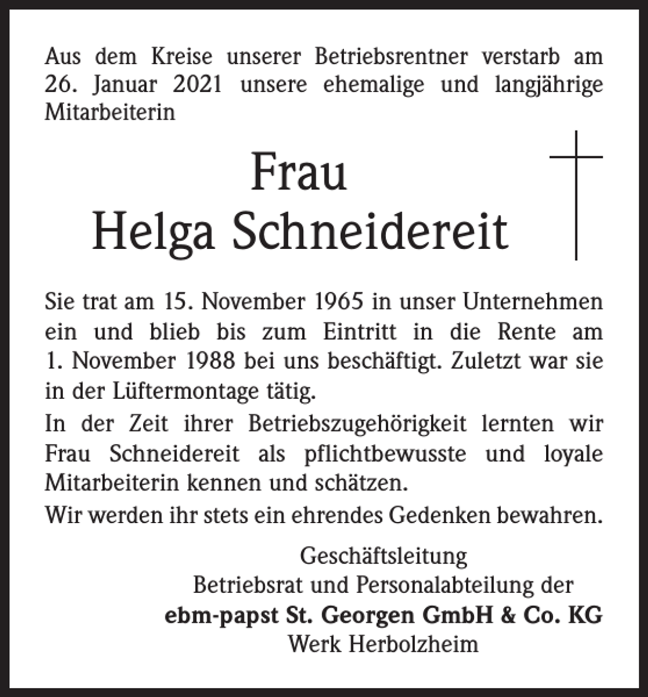 <p>Aus dem Kreise unserer Betriebsrentner verstarb am<br />26. Januar 2021 unsere ehemalige und langjährige<br />­Mitarbeiterin</p><p>Frau<br />Helga Schneidereit<br />Sie trat am 15. November 1965 in unser Unternehmen<br />ein und blieb bis zum Eintritt in die Rente am<br />1. November 1988 bei uns beschäftigt. Zuletzt war sie<br />in der Lüftermontage tätig.<br />In der Zeit ihrer Betriebszugehörigkeit lernten wir<br />Frau Schneidereit als pflichtbewusste und loyale<br />­Mitarbeiterin kennen und schätzen.<br />Wir werden ihr stets ein ehrendes Gedenken bewahren.<br />Geschäftsleitung<br />Betriebsrat und Personalabteilung der<br />ebm-papst St. Georgen GmbH &amp; Co. KG<br />Werk Herbolzheim</p>
