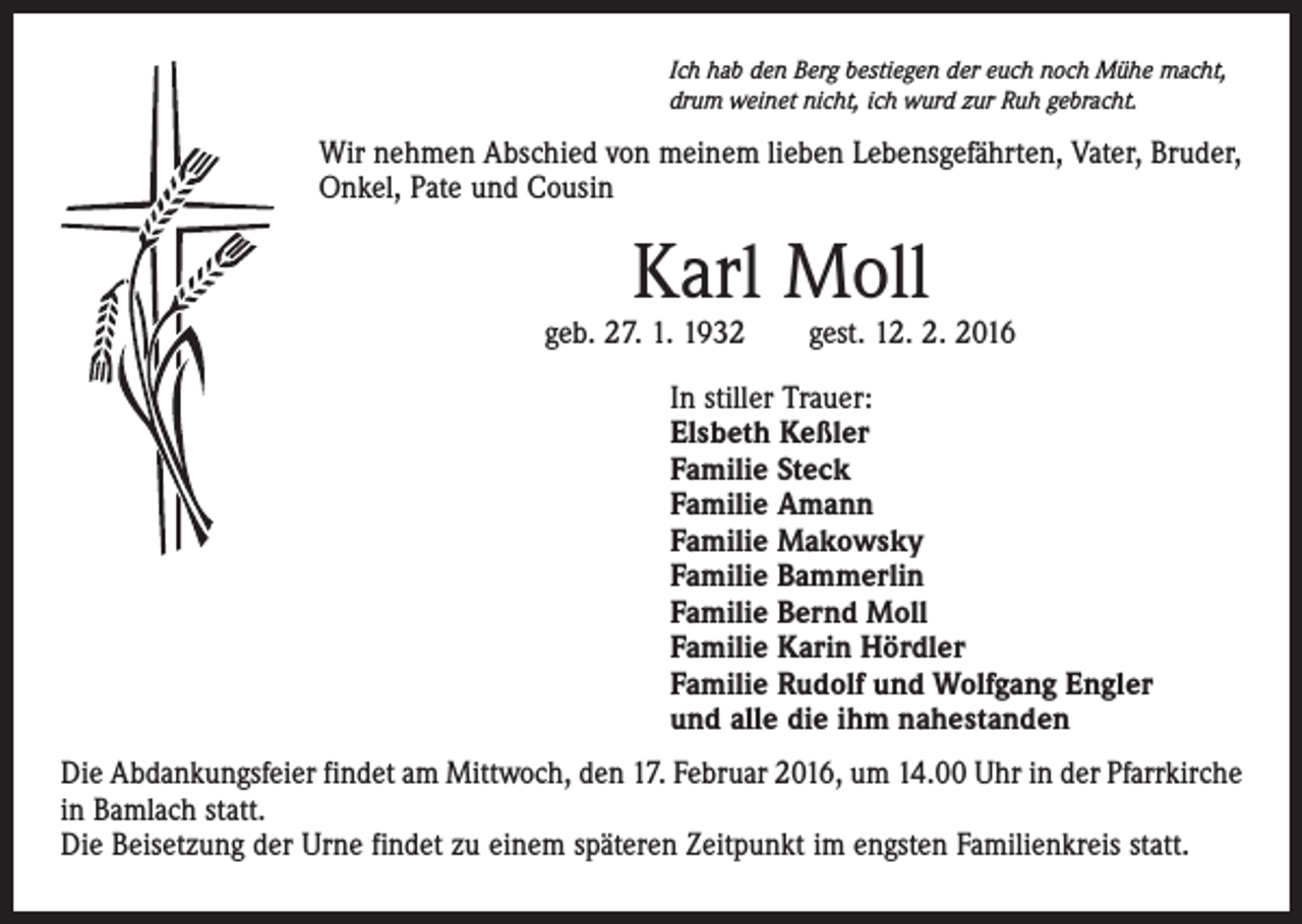 <p>Ich hab den Berg bestiegen der euch noch Mühe macht,<br />drum weinet nicht, ich wurd zur Ruh gebracht.</p><p>Wir nehmen Abschied von meinem lieben Lebensgefährten, Vater, Bruder,<br />Onkel, Pate und Cousin</p><p>Karl Moll</p><p>geb. 27. 1. 1932 gest. 12. 2. 2016<br />In stiller Trauer:<br />Elsbeth Keßler<br />Familie Steck<br />Familie Amann<br />Familie Makowsky<br />Familie Bammerlin<br />Familie Bernd Moll<br />Familie Karin Hördler<br />Familie Rudolf und Wolfgang Engler<br />und alle die ihm nahestanden<br />Die Abdankungsfeier findet am Mittwoch, den 17. Februar 2016, um 14.00 Uhr in der Pfarrkirche<br />in Bamlach statt.<br />Die Beisetzung der Urne findet zu einem späteren Zeitpunkt im engsten Familienkreis statt.</p>