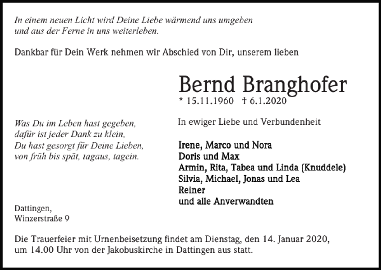 <p>In einem neuen Licht wird Deine Liebe wärmend uns umgeben<br />und aus der Ferne in uns weiterleben.<br />Dankbar für Dein Werk nehmen wir Abschied von Dir, unserem lieben</p><p>Bernd Branghofer<br />* 15.11.1960 † 6.1.2020<br />Was Du im Leben hast gegeben,<br />dafür ist jeder Dank zu klein,<br />Du hast gesorgt für Deine Lieben,<br />von früh bis spät, tagaus, tagein.</p><p>In ewiger Liebe und Verbundenheit</p><p>Dattingen,<br />Winzerstraße 9</p><p>Die Trauerfeier mit Urnenbeisetzung findet am Dienstag, den 14. Januar 2020,<br />um 14.00 Uhr von der Jakobuskirche in Dattingen aus statt.</p>