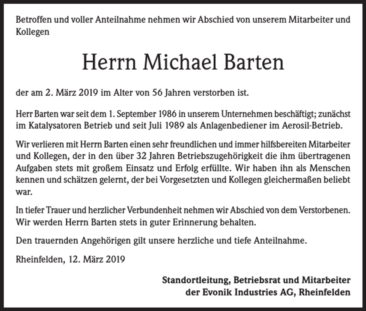 <p>Betroffen und voller Anteilnahme nehmen wir Abschied von unserem Mitarbeiter und<br />Kollegen</p><p>Herrn Michael Barten<br />der am 2. März 2019 im Alter von 56 Jahren verstorben ist.<br />Herr Barten war seit dem 1. September 1986 in unserem Unternehmen beschäftigt; zunächst<br />im Katalysatoren Betrieb und seit Juli 1989 als Anlagenbediener im Aerosil-Betrieb.<br />Wir verlieren mit Herrn Barten einen sehr freundlichen und immer hilfsbereiten Mitarbeiter<br />und Kollegen, der in den über 32 Jahren Betriebszugehörigkeit die ihm übertragenen<br />Aufgaben stets mit großem Einsatz und Erfolg erfüllte. Wir haben ihn als Menschen<br />kennen und schätzen gelernt, der bei Vorgesetzten und Kollegen gleichermaßen beliebt<br />war.<br />In tiefer Trauer und herzlicher Verbundenheit nehmen wir Abschied von dem Verstorbenen.<br />Wir werden Herrn Barten stets in guter Erinnerung behalten.<br />Den trauernden Angehörigen gilt unsere herzliche und tiefe Anteilnahme.<br />Rheinfelden, 12. März 2019</p><p>Standortleitung, Betriebsrat und Mitarbeiter<br />der Evonik Industries AG, Rheinfelden</p>