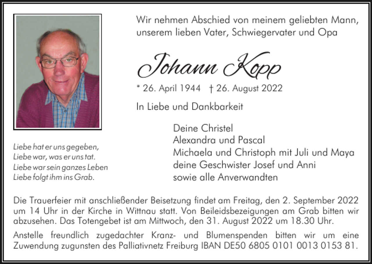 <p>Wir nehmen Abschied von meinem geliebten Mann,<br />unserem lieben Vater, Schwiegervater und Opa</p><p>Johann Kopp</p><p>* 26. April 1944 † 26. August 2022</p><p>In Liebe und Dankbarkeit</p><p>Liebe hat er uns gegeben,<br />Liebe war, was er uns tat.<br />Liebe war sein ganzes Leben<br />Liebe folgt ihm ins Grab.</p><p>Deine Christel<br />Alexandra und Pascal<br />Michaela und Christoph mit Juli und Maya<br />deine Geschwister Josef und Anni<br />sowie alle Anverwandten</p><p>Die Trauerfeier mit anschließender Beisetzung findet am Freitag, den 2. September 2022<br />um 14 Uhr in der Kirche in Wittnau statt. Von Beileidsbezeigungen am Grab bitten wir<br />abzusehen. Das Totengebet ist am Mittwoch, den 31. August 2022 um 18.30 Uhr.<br />Anstelle freundlich zugedachter Kranz- und Blumenspenden bitten wir um eine<br />Zuwendung zugunsten des Palliativnetz Freiburg IBAN DE50 6805 0101 0013 0153 81.</p>