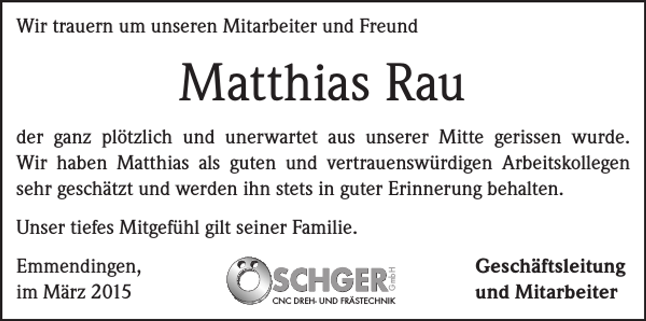 <p>Wir trauern um unseren Mitarbeiter und Freund</p><p>Matthias Rau<br />der ganz plötzlich und unerwartet aus unserer ­Mitte gerissen wurde.<br />Wir haben Matthias als ­guten und vertrauenswürdigen Arbeitskollegen<br />sehr geschätzt und werden ihn stets in guter ­Erinnerung behalten.</p><p>Emmendingen,<br />im März 2015</p><p>GmbH</p><p>Unser tiefes Mitgefühl gilt seiner Familie.</p><p>CNC DREH- UND FRÄSTECHNIK</p><p>Geschäftsleitung<br />und Mitarbeiter</p>