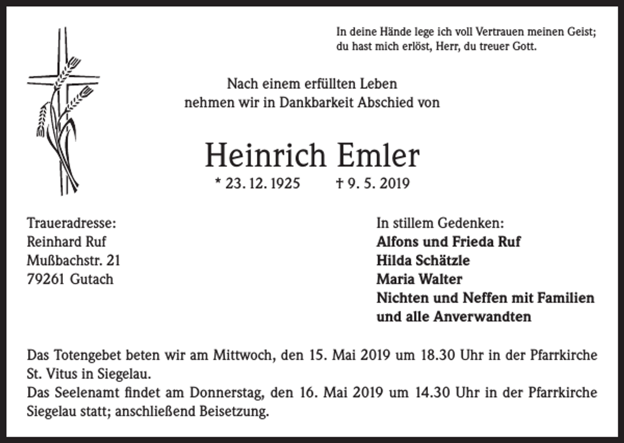 <p>In deine Hände lege ich voll Vertrauen meinen Geist;<br />du hast mich erlöst, Herr, du treuer Gott.</p><p>Nach einem erfüllten Leben<br />nehmen wir in Dankbarkeit Abschied von</p><p>Heinrich Emler<br />* 23. 12. 1925</p><p>† 9. 5. 2019</p><p>Traueradresse:<br />In stillem Gedenken:<br />Reinhard Ruf<br />Alfons und Frieda Ruf<br />Mußbachstr. 21<br />Hilda Schätzle<br />79261 Gutach Maria Walter<br />Nichten und Neffen mit Familien<br />und alle Anverwandten<br />Das Totengebet beten wir am Mittwoch, den 15. Mai 2019 um 18.30 Uhr in der Pfarrkirche<br />St. Vitus in Siegelau.<br />Das Seelenamt findet am Donnerstag, den 16. Mai 2019 um 14.30 Uhr in der Pfarrkirche<br />Siegelau statt; anschließend Beisetzung.</p>