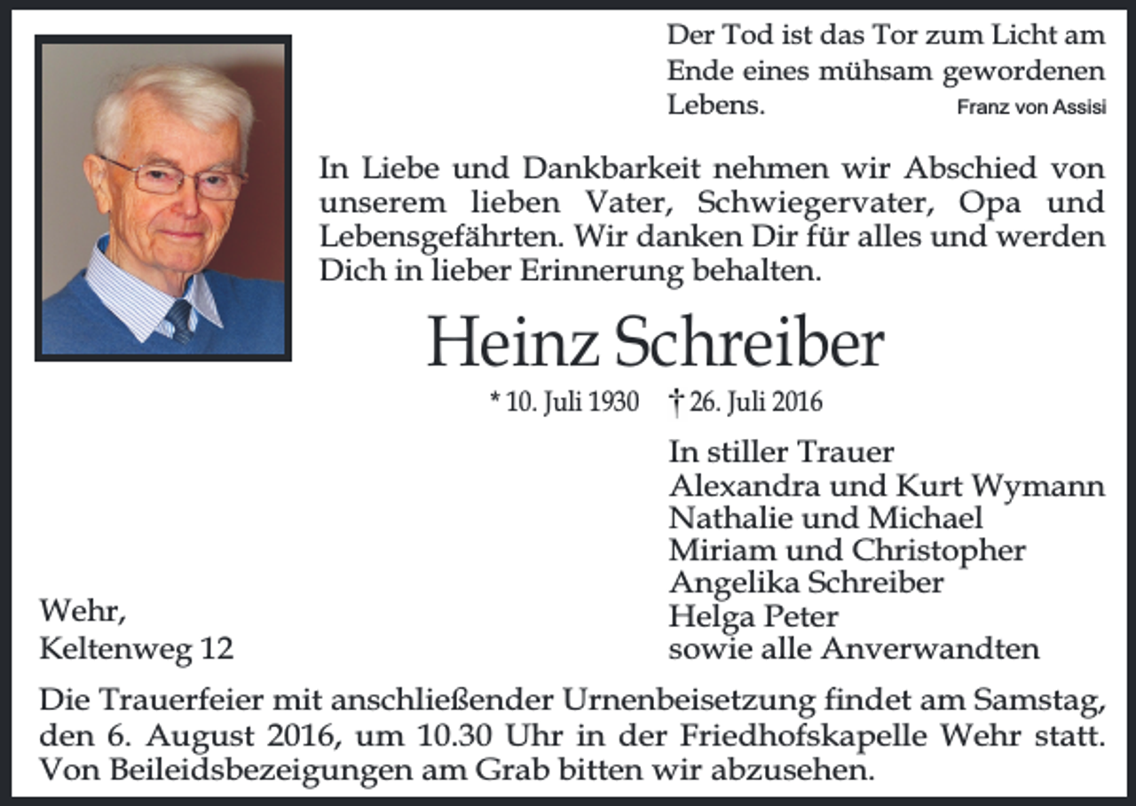 <p>Der Tod ist das Tor zum Licht am<br />Ende eines mühsam gewordenen<br />Lebens.<br />Franz von Assisi</p><p>In Liebe und Dankbarkeit nehmen wir Abschied von<br />unserem lieben Vater, Schwiegervater, Opa und<br />Lebensgefährten. Wir danken Dir für alles und werden<br />Dich in lieber Erinnerung behalten.</p><p>Heinz Schreiber<br />* 10. Juli 1930</p><p>Wehr,<br />Keltenweg 16. Juli 2016</p><p>In stiller Trauer<br />Alexandra und Kurt Wymann<br />Nathalie und Michael<br />Miriam und Christopher<br />Angelika Schreiber<br />Helga Peter<br />sowie alle Anverwandten</p><p>Die Trauerfeier mit anschließender Urnenbeisetzung findet am Samstag,<br />den 6. August 2016, um 10.30 Uhr in der Friedhofskapelle Wehr statt.<br />Von Beileidsbezeigungen am Grab bitten wir abzusehen.</p>