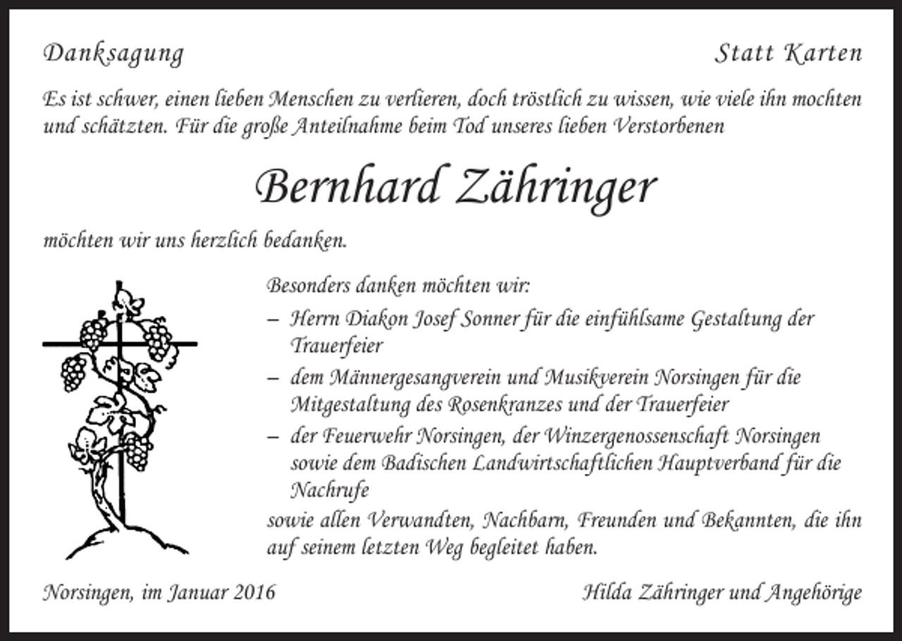 <p>DanksagungStatt Karten<br />Es ist schwer, einen lieben Menschen zu verlieren, doch tröstlich zu wissen, wie viele ihn mochten<br />und schätzten. Für die große Anteilnahme beim Tod unseres lieben V<br />­ erstorbenen</p><p>Bernhard Zähringer<br />möchten wir uns herzlich bedanken.<br />Besonders danken möchten wir:<br />– Herrn Diakon Josef Sonner für die einfühlsame Gestaltung der<br />Trauerfeier<br />– dem Männergesangverein und Musikverein Norsingen für die<br />Mitgestaltung des Rosenkranzes und der Trauerfeier<br />– der Feuerwehr Norsingen, der Winzergenossenschaft Norsingen<br />sowie dem Badischen Landwirtschaftlichen Hauptverband für die<br />Nachrufe<br />sowie allen Verwandten, Nachbarn, Freunden und Bekannten, die ihn<br />auf seinem l­etzten Weg begleitet haben.<br />Norsingen, im Januar 2016</p><p>Hilda Zähringer und Angehörige</p>
