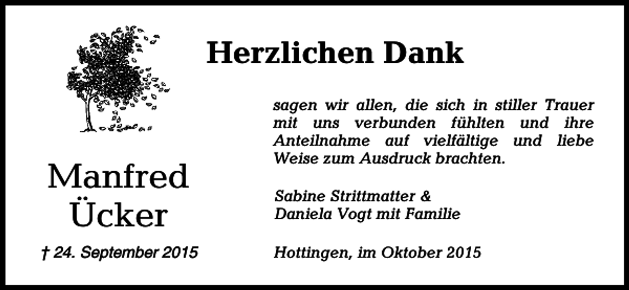 <p>Herzlichen Dank</p><p>Manfred<br />Ücker<br />† 24. September 2015</p><p>sagen wir allen, die sich in stiller Trauer<br />mit uns verbunden fühlten und ihre<br />Anteilnahme auf vielfältige und liebe<br />Weise zum Ausdruck brachten.<br />Sabine Strittmatter &amp;<br />Daniela Vogt mit Familie<br />Hottingen, im Oktober 2015</p>