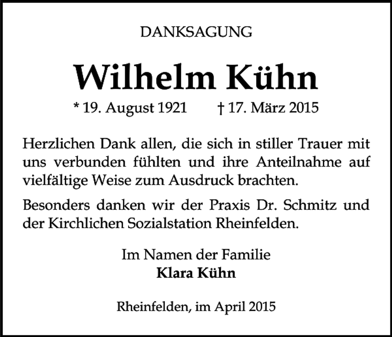 <p>DANKSAGUNG</p><p>Wilhelm Kühn</p><p>* 19. August 1921</p><p>† 17. März 2015</p><p>Herzlichen Dank allen, die sich in stiller Trauer mit<br />uns verbunden fühlten und ihre Anteilnahme auf<br />vielfältige Weise zum Ausdruck brachten.<br />Besonders danken wir der Praxis Dr. Schmitz und<br />der Kirchlichen Sozialstation Rheinfelden.<br />Im Namen der Familie<br />Klara Kühn<br />Rheinfelden, im April 2015</p>