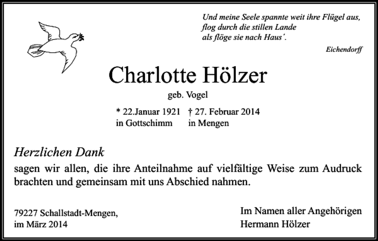 <p>Und meine Seele spannte weit ihre Flügel aus,<br />flog durch die stillen Lande<br />als flöge sie nach Haus´.<br />Eichendorff</p><p>Charlotte Hölzer<br />geb. Vogel</p><p>* 22.Januar 1921 † 27. Februar 2014<br />in Gottschimm<br />in Mengen</p><p>Herzlichen Dank<br />sagen wir allen, die ihre Anteilnahme auf vielfältige Weise zum Audruck<br />brachten und gemeinsam mit uns Abschied nahmen.<br />79227 Schallstadt-Mengen,<br />im März 2014</p><p>Im Namen aller Angehörigen<br />Hermann Hölzer</p>