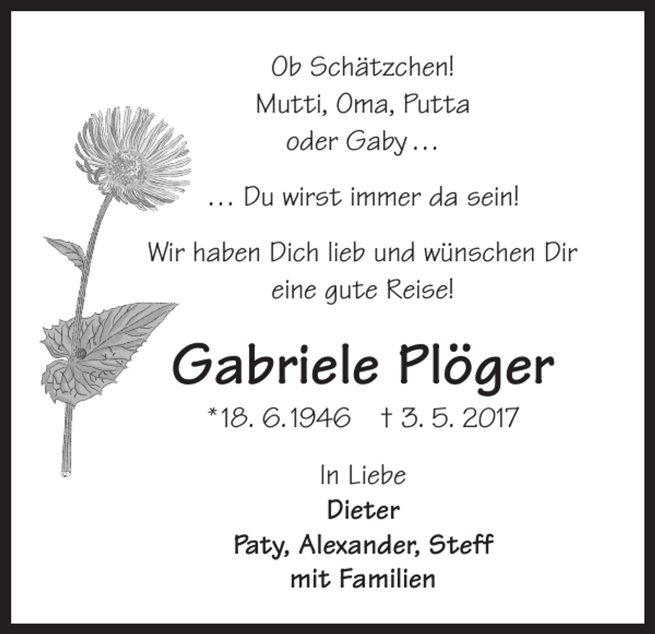 <p>Ob Schätzchen!<br />Mutti, Oma, Putta<br />oder Gaby …<br />… Du wirst immer da sein!<br />Wir haben Dich lieb und wünschen Dir<br />eine gute Reise!</p><p>Gabriele Plöger<br />* 18. 6. 1946 † 3. 5. 2017<br />In Liebe<br />Dieter<br />Paty, Alexander, Steff<br />mit Familien</p>