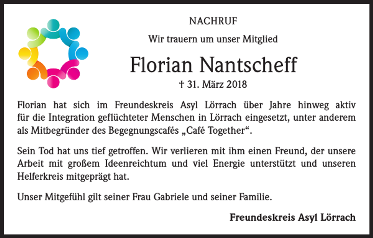 <p>NACHRUF<br />Wir trauern um unser Mitglied</p><p>Florian Nantscheff<br />† 31. März 2018</p><p>Florian hat sich im Freundeskreis Asyl Lörrach über Jahre hinweg aktiv<br />für die Integration geflüchteter Menschen in Lörrach eingesetzt, unter anderem<br />als Mitbegründer des Begegnungscafés „Café Together“.<br />Sein Tod hat uns tief getroffen. Wir verlieren mit ihm einen Freund, der unsere<br />Arbeit mit großem Ideenreichtum und viel Energie unterstützt und unseren<br />­Helferkreis mitgeprägt hat.<br />Unser Mitgefühl gilt seiner Frau Gabriele und seiner Familie.</p><p>Freundeskreis Asyl Lörrach</p>