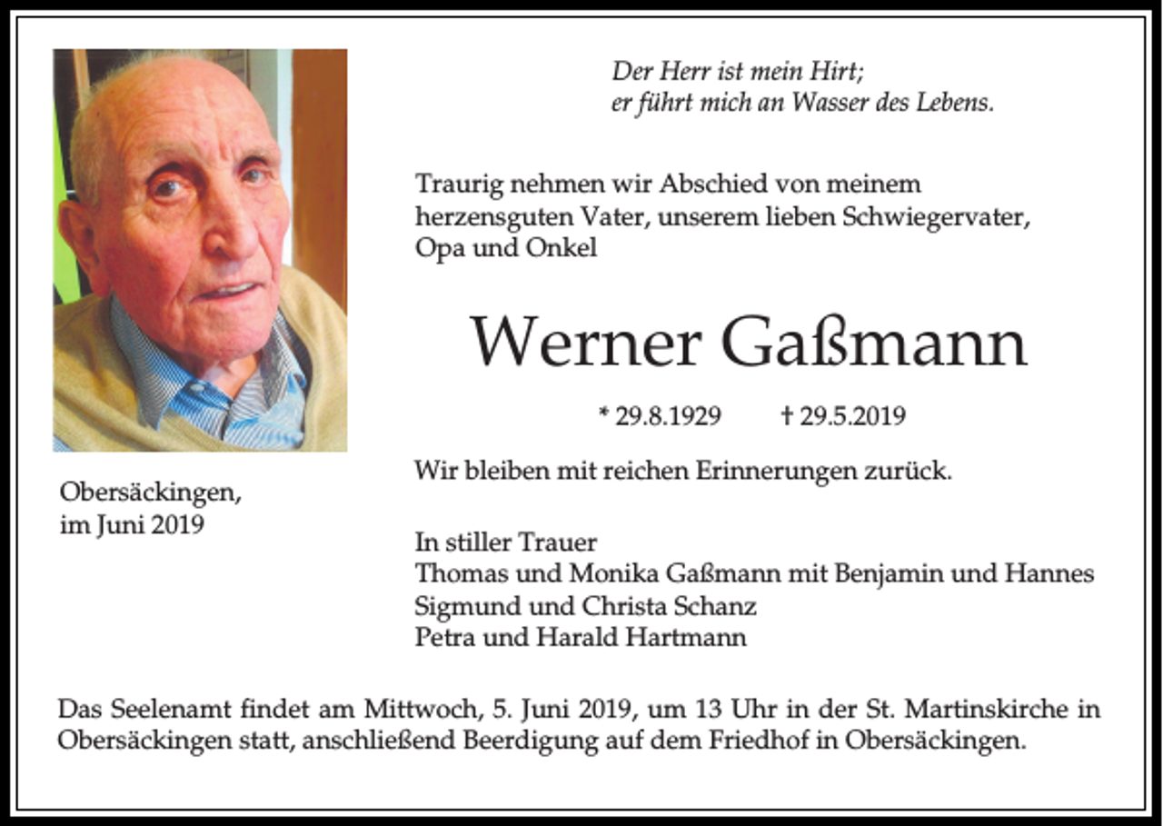 <p>Der Herr ist mein Hirt;<br />er führt mich an Wasser des Lebens.<br />Traurig nehmen wir Abschied von meinem<br />herzensguten Vater, unserem lieben Schwiegervater,<br />Opa und Onkel</p><p>Werner Gaßmann<br />* 29.8.1929<br />Obersäckingen,<br />im Juni 2019</p><p>† 29.5.2019</p><p>Wir bleiben mit reichen Erinnerungen zurück.<br />In stiller Trauer<br />Thomas und Monika Gaßmann mit Benjamin und Hannes<br />Sigmund und Christa Schanz<br />Petra und Harald Hartmann</p><p>Das Seelenamt findet am Mittwoch, 5. Juni 2019, um 13 Uhr in der St. Martinskirche in<br />Obersäckingen statt, anschließend Beerdigung auf dem Friedhof in Obersäckingen.</p>