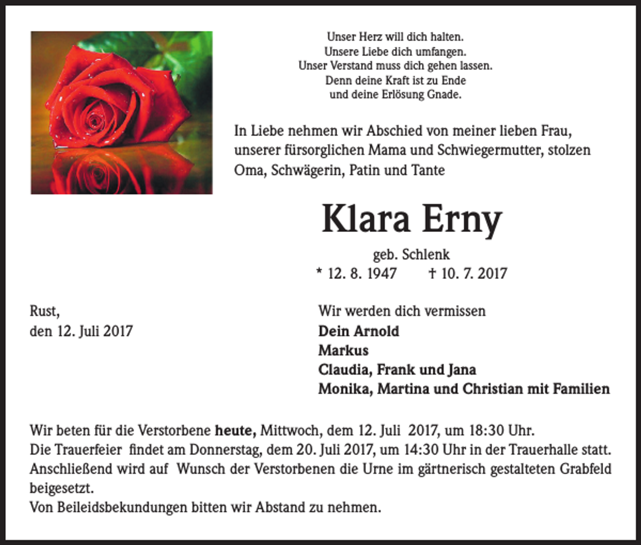 <p>Unser Herz will dich halten.<br />Unsere Liebe dich umfangen.<br />Unser Verstand muss dich gehen lassen.<br />Denn deine Kraft ist zu Ende<br />und deine Erlösung Gnade.</p><p>In Liebe nehmen wir Abschied von meiner lieben Frau,<br />unserer fürsorglichen Mama und Schwiegermutter, stolzen<br />Oma, Schwägerin, Patin und Tante</p><p>Klara Erny<br />geb. Schlenk<br />* 12. 8. 1947 † 10. 7. 2017<br />Rust,<br />Wir werden dich vermissen<br />den 12. Juli 2017 Dein Arnold<br />Markus<br />Claudia, Frank und Jana<br />Monika, Martina und Christian mit Familien<br />Wir beten für die Verstorbene heute, Mittwoch, dem 12. Juli 2017, um 18:30 Uhr.<br />Die Trauerfeier findet am Donnerstag, dem 20. Juli 2017, um 14:30 Uhr in der Trauerhalle statt.<br />Anschließend wird auf Wunsch der Verstorbenen die Urne im gärtnerisch gestalteten Grabfeld<br />beigesetzt.<br />Von Beileidsbekundungen bitten wir Abstand zu nehmen.</p>