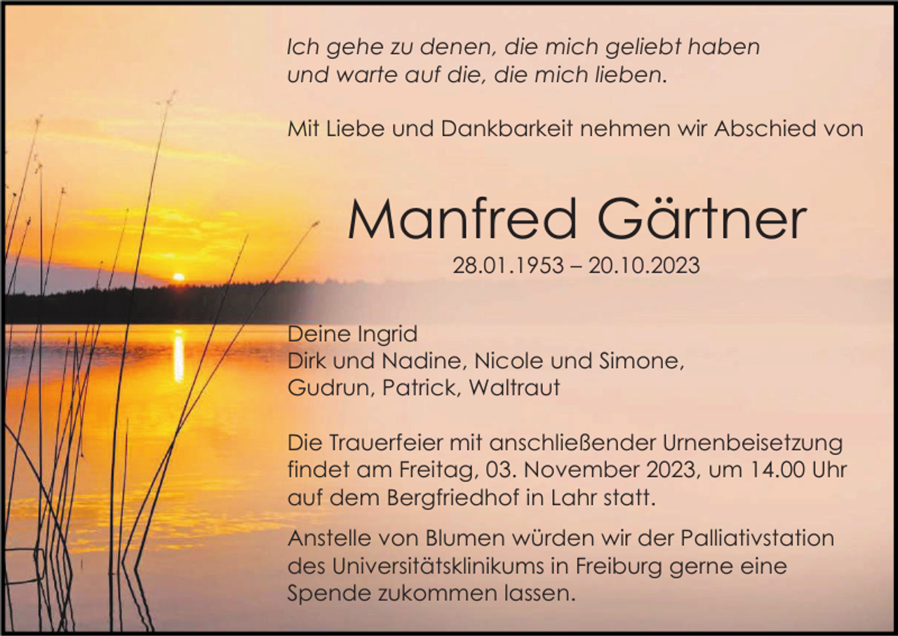 <p>Ich gehe zu denen, die mich geliebt haben<br />und warte auf die, die mich lieben.<br />Mit Liebe und Dankbarkeit nehmen wir Abschied von</p><p>Manfred Gärtner<br />28.01.1953 – 20.10.2023<br />Deine Ingrid<br />Dirk und Nadine, Nicole und Simone,<br />Gudrun, Patrick, Waltraut<br />Die Trauerfeier mit anschließender Urnenbeisetzung<br />findet am Freitag, 03. November 2023, um 14.00 Uhr<br />auf dem Bergfriedhof in Lahr statt.<br />Anstelle von Blumen würden wir der Palliativstation<br />des Universitätsklinikums in Freiburg gerne eine<br />Spende zukommen lassen.</p>