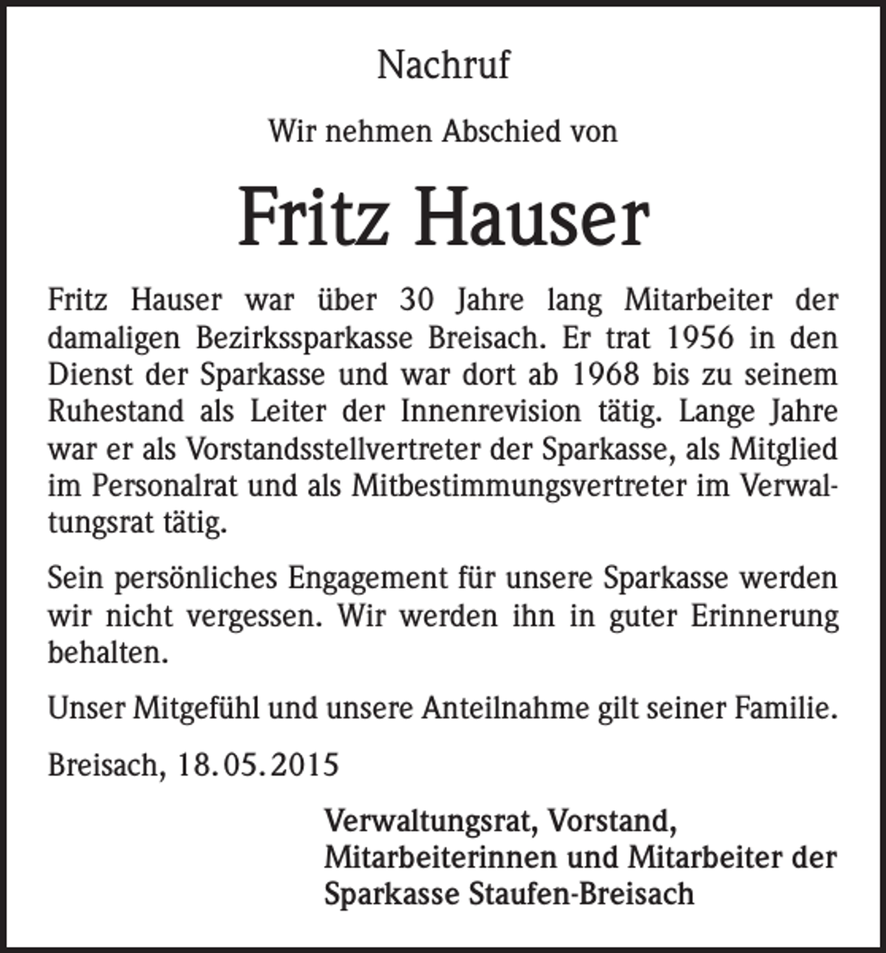 <p>Nachruf<br />Wir nehmen Abschied von</p><p>Fritz Hauser<br />Fritz Hauser war über 30 Jahre lang Mitarbeiter der<br />damaligen Bezirkssparkasse Breisach. Er trat 1956 in den<br />Dienst der Sparkasse und war dort ab 1968 bis zu seinem<br />Ruhestand als Leiter der Innenrevision tätig. Lange Jahre<br />war er als Vorstandsstellvertreter der Sparkasse, als Mitglied<br />im Personalrat und als Mitbestimmungsvertreter im Verwaltungsrat tätig.<br />Sein persönliches Engagement für unsere Sparkasse werden<br />wir nicht vergessen. Wir werden ihn in guter Erinnerung<br />behalten.<br />Unser Mitgefühl und unsere Anteilnahme gilt seiner Familie.<br />Breisach, 18. 05. 2015<br />Verwaltungsrat, Vorstand,<br />Mitarbeiterinnen und Mitarbeiter der<br />Sparkasse Staufen-Breisach</p>