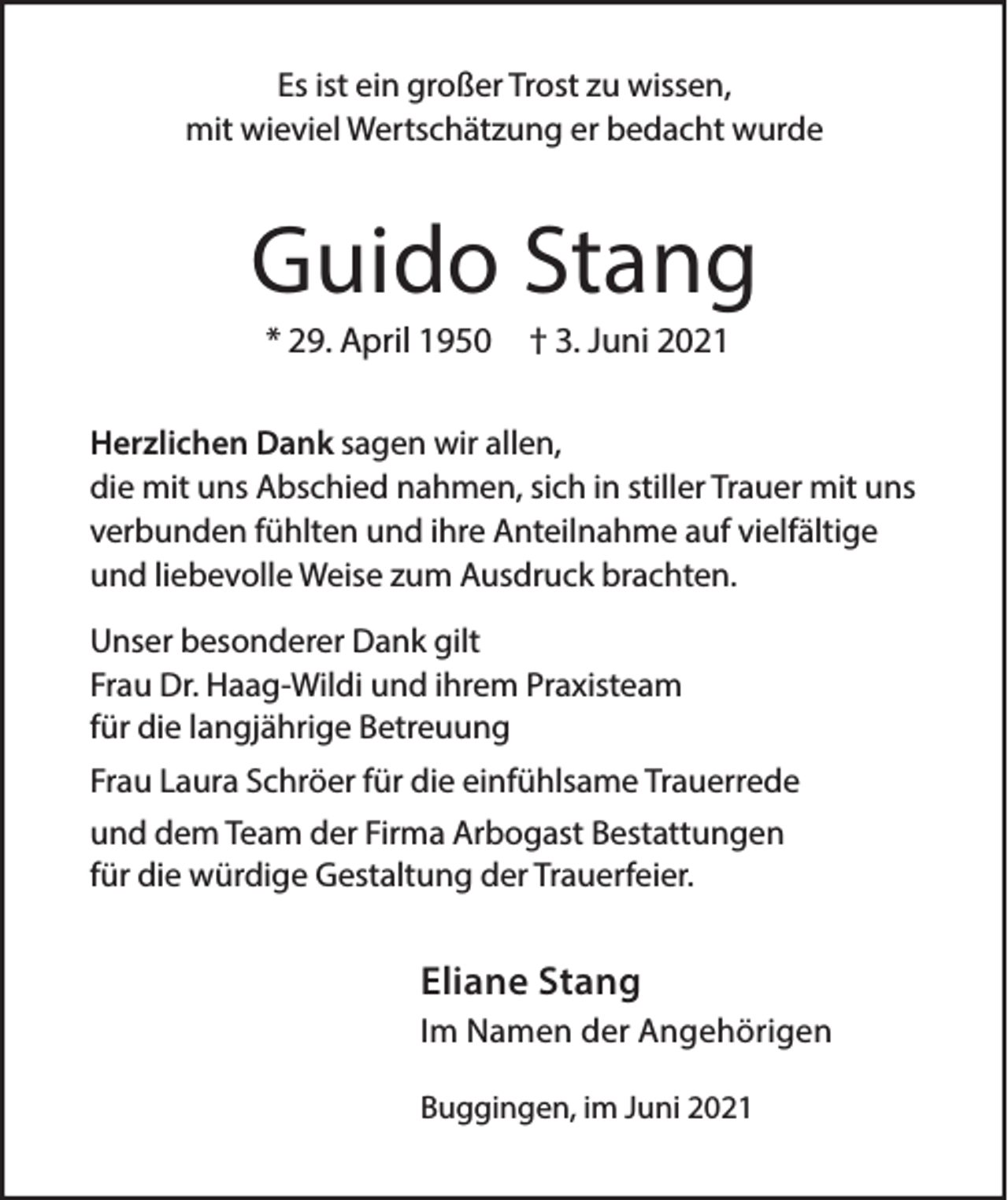 <p>Es ist ein großer Trost zu wissen,<br />mit wieviel Wertschätzung er bedacht wurde</p><p>Guido Stang<br />* 29. April 1950</p><p>† 3. Juni 2021</p><p>Herzlichen Dank sagen wir allen,<br />die mit uns Abschied nahmen, sich in stiller Trauer mit uns<br />verbunden fühlten und ihre Anteilnahme auf vielfältige<br />und liebevolle Weise zum Ausdruck brachten.<br />Unser besonderer Dank gilt<br />Frau Dr. Haag-Wildi und ihrem Praxisteam<br />für die langjährige Betreuung<br />Frau Laura Schröer für die einfühlsame Trauerrede<br />und dem Team der Firma Arbogast Bestattungen<br />für die würdige Gestaltung der Trauerfeier.</p><p>Eliane Stang<br />Im Namen der Angehörigen<br />Buggingen, im Juni 2021</p>