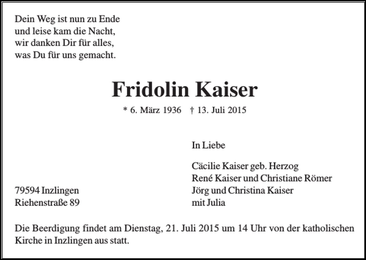 <p>Dein Weg ist nun zu Ende<br />und leise kam die Nacht,<br />wir danken Dir für alles,<br />was Du für uns gemacht.</p><p>Fridolin Kaiser<br />* 6. März 1936 † 13. Juli 2015</p><p>In Liebe</p><p>79594 Inzlingen<br />Riehenstraße 89</p><p>Cäcilie Kaiser geb. Herzog<br />René Kaiser und Christiane Römer<br />Jörg und Christina Kaiser<br />mit Julia</p><p>Die Beerdigung findet am Dienstag, 21. Juli 2015 um 14 Uhr von der katholischen<br />Kirche in Inzlingen aus statt.</p>