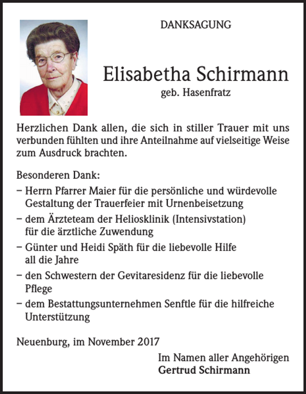 <p>DANKSAGUNG</p><p>Elisabetha Schirmann<br />geb. Hasenfratz</p><p>Herzlichen Dank allen, die sich in stiller Trauer mit uns<br />verbunden fühlten und ihre Anteilnahme auf vielseitige Weise<br />zum Ausdruck brachten.<br />Besonderen Dank:<br />– Herrn Pfarrer Maier für die persönliche und würdevolle<br />Gestaltung der Trauerfeier mit Urnenbeisetzung<br />– dem Ärzteteam der Heliosklinik (Intensivstation)<br />für die ärztliche Zuwendung<br />– Günter und Heidi Späth für die liebevolle Hilfe<br />all die Jahre<br />– den Schwestern der Gevitaresidenz für die liebevolle<br />Pflege<br />– dem Bestattungsunternehmen Senftle für die hilfreiche<br />Unterstützung<br />Neuenburg, im November 2017<br />Im Namen aller Angehörigen<br />Gertrud Schirmann</p>