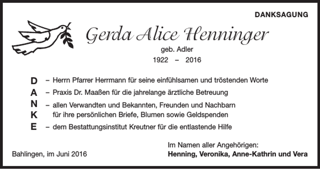 <p>Danksagung</p><p>Gerda Alice Henninger<br />geb. Adler<br />1922 – 2016</p><p>D<br />A<br />N<br />K<br />E</p><p>– Herrn Pfarrer Herrmann für seine einfühlsamen und tröstenden Worte<br />– Praxis Dr. Maaßen für die jahrelange ärztliche Betreuung<br />– allen Verwandten und Bekannten, Freunden und Nachbarn<br />für ihre persönlichen Briefe, Blumen sowie Geldspenden<br />– dem Bestattungsinstitut Kreutner für die entlastende Hilfe</p><p>Bahlingen, im Juni 2016</p><p>Im Namen aller Angehörigen:<br />Henning, Veronika, Anne-Kathrin und Vera</p>