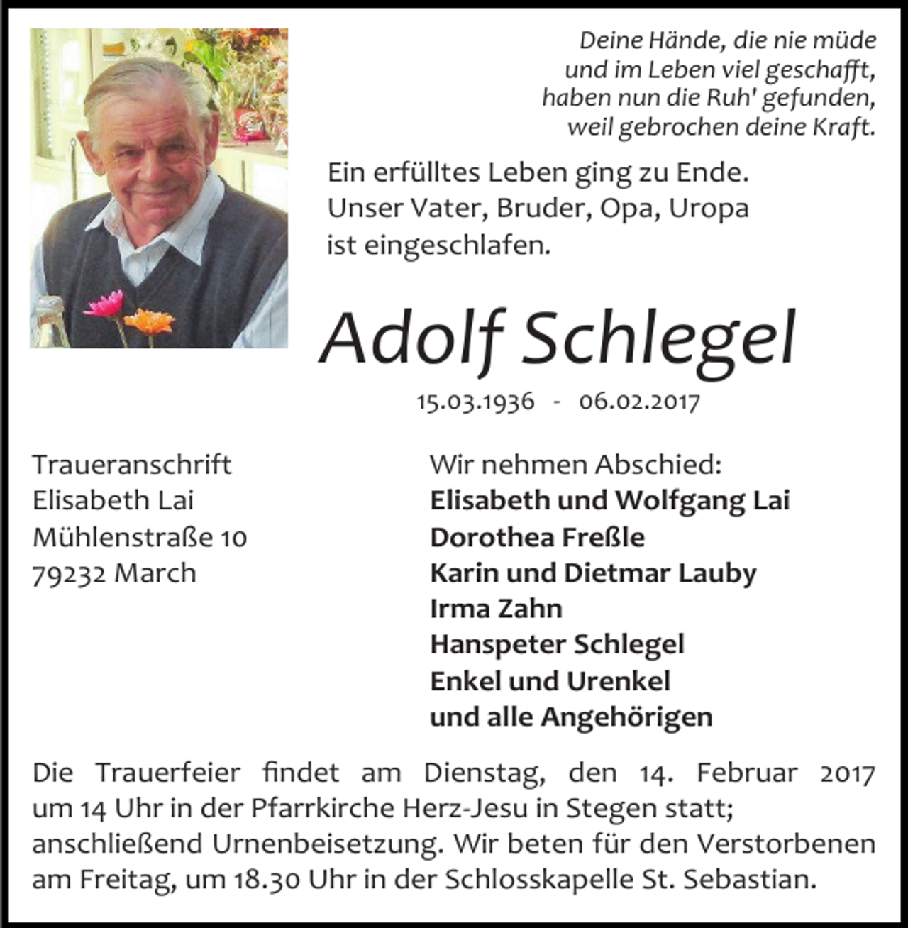 <p>Deine Hände, die nie müde<br />und im Leben viel geschafft,<br />haben nun die Ruh' gefunden,<br />weil gebrochen deine Kraft.</p><p>Ein erfülltes Leben ging zu Ende.<br />Unser Vater, Bruder, Opa, Uropa<br />ist eingeschlafen.</p><p>Adolf Schlegel<br />15.03.1936 - 06.02.2017</p><p>Traueranschrift<br />Elisabeth Lai<br />Mühlenstraße 10<br />79232 March</p><p>Wir nehmen Abschied:<br />Elisabeth und Wolfgang Lai<br />Dorothea Freßle<br />Karin und Dietmar Lauby<br />Irma Zahn<br />Hanspeter Schlegel<br />Enkel und Urenkel<br />und alle Angehörigen</p><p>Die Trauerfeier findet am Dienstag, den 14. Februar 2017<br />um 14 Uhr in der Pfarrkirche Herz-Jesu in Stegen statt;<br />anschließend Urnenbeisetzung. Wir beten für den Verstorbenen<br />am Freitag, um 18.30 Uhr in der Schlosskapelle St. Sebastian.</p>