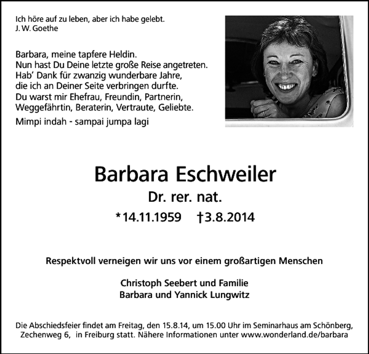 <p>Ich höre auf zu leben, aber ich habe gelebt.<br />J. W. Goethe</p><p>Barbara, meine tapfere Heldin.<br />Nun hast Du Deine letzte große Reise angetreten.<br />Hab‘ Dank für zwanzig wunderbare Jahre,<br />die ich an Deiner Seite verbringen durfte.<br />Du warst mir Ehefrau, Freundin, Partnerin,<br />Weggefährtin, Beraterin, Vertraute, Geliebte.<br />Mimpi indah - sampai jumpa lagi</p><p>Barbara Eschweiler<br />Dr. rer. nat.<br />*14.11.1959</p><p>†3.8.2014</p><p>Respektvoll verneigen wir uns vor einem großartigen Menschen<br />Christoph Seebert und Familie<br />Barbara und Yannick Lungwitz<br />Die Abschiedsfeier findet am Freitag, den 15.8.14, um 15.00 Uhr im Seminarhaus am Schönberg,<br />Zechenweg 6, in Freiburg statt. Nähere Informationen unter www.wonderland.de/barbara</p>