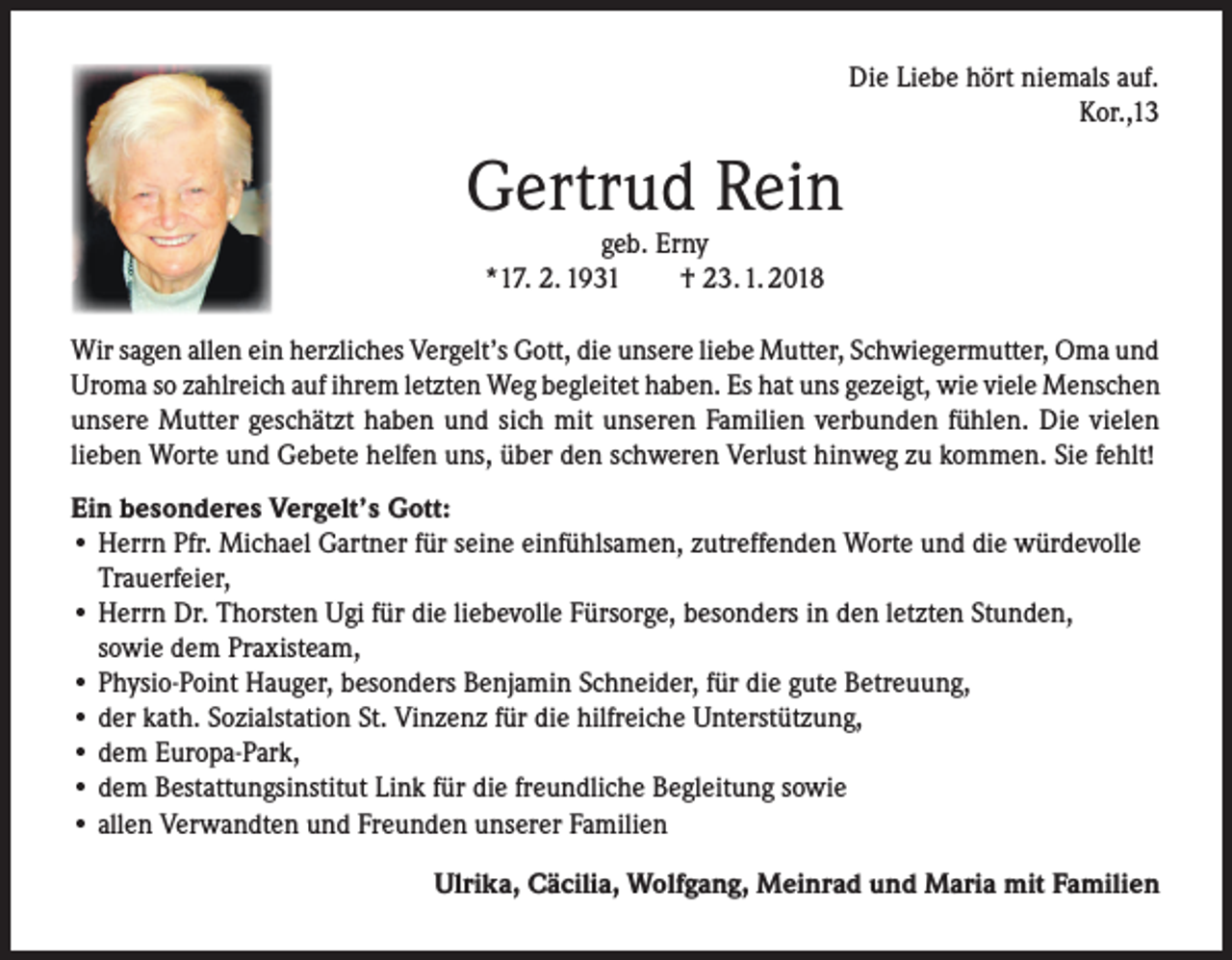 <p>Die Liebe hört niemals auf.</p><p>Kor.,13</p><p>Gertrud Rein<br />geb. Erny<br />*17. 2. 1931<br />† 23. 1. 2018</p><p>Wir sagen allen ein herzliches Vergelt’s Gott, die unsere liebe Mutter, Schwiegermutter, Oma und<br />Uroma so zahlreich auf ihrem letzten Weg begleitet haben. Es hat uns gezeigt, wie viele Menschen<br />unsere Mutter geschätzt haben und sich mit unseren Familien verbunden fühlen. Die vielen<br />lieben Worte und Gebete helfen uns, über den schweren Verlust hinweg zu kommen. Sie fehlt!<br />Ein besonderes Vergelt’s Gott:<br />• Herrn Pfr. Michael Gartner für seine einfühlsamen, zutreffenden Worte und die würdevolle<br />Trauerfeier,<br />• Herrn Dr. Thorsten Ugi für die liebevolle Fürsorge, besonders in den letzten Stunden,<br />sowie dem Praxisteam,<br />• Physio-Point Hauger, besonders Benjamin Schneider, für die gute Betreuung,<br />• der kath. Sozialstation St. Vinzenz für die hilfreiche Unterstützung,<br />• dem Europa-Park,<br />• dem Bestattungsinstitut Link für die freundliche Begleitung sowie<br />• allen Verwandten und Freunden unserer Familien<br />Ulrika, Cäcilia, Wolfgang, Meinrad und Maria mit Familien</p>