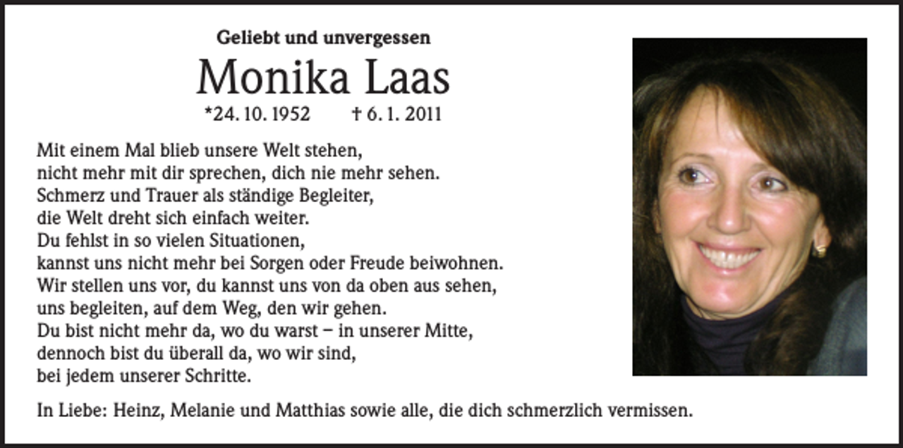 <p>Geliebt und unvergessen</p><p>Monika Laas<br />*24. 10. 1952 † 6. 1. 2011</p><p>Mit einem Mal blieb unsere Welt stehen,<br />nicht mehr mit dir sprechen, dich nie mehr sehen.<br />Schmerz und Trauer als ständige Begleiter,<br />die Welt dreht sich einfach weiter.<br />Du fehlst in so vielen Situationen,<br />kannst uns nicht mehr bei Sorgen oder Freude beiwohnen.<br />Wir stellen uns vor, du kannst uns von da oben aus sehen,<br />uns begleiten, auf dem Weg, den wir gehen.<br />Du bist nicht mehr da, wo du warst – in unserer Mitte,<br />dennoch bist du überall da, wo wir sind,<br />bei jedem unserer Schritte.<br />In Liebe: Heinz, Melanie und Matthias sowie alle, die dich schmerzlich vermissen.</p>
