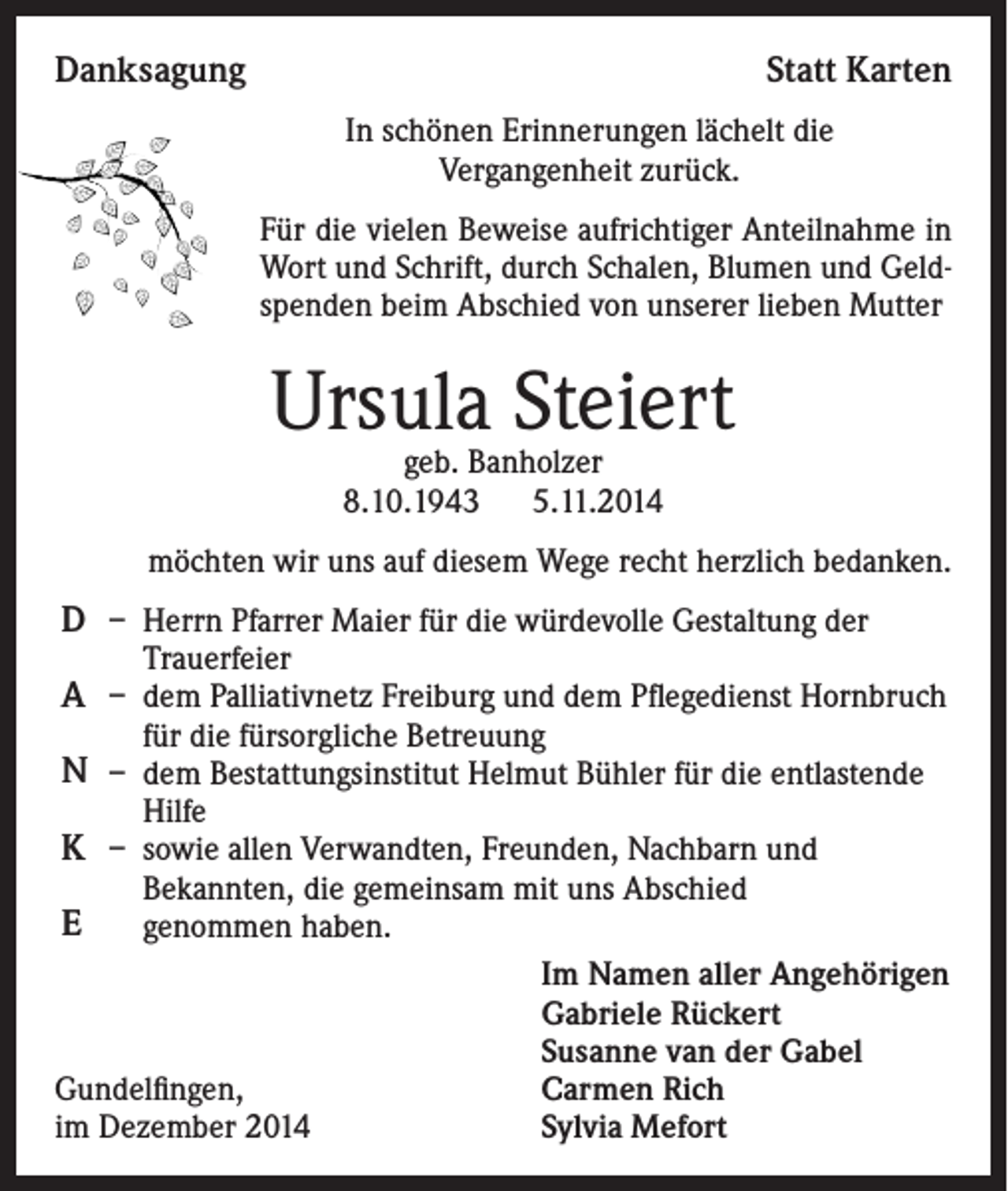 <p>Danksagung</p><p>Statt Karten<br />In schönen Erinnerungen lächelt die<br />Vergangenheit zurück.<br />Für die vielen Beweise aufrichtiger Anteilnahme in<br />Wort und Schrift, durch Schalen, Blumen und Geldspenden beim Abschied von unserer lieben Mutter</p><p>Ursula Steiert<br />geb. Banholzer<br />8.10.1943 5.11.2014</p><p>möchten wir uns auf diesem Wege recht herzlich bedanken.</p><p>D – Herrn Pfarrer Maier für die würdevolle Gestaltung der<br />Trauerfeier</p><p>A – dem Palliativnetz Freiburg und dem Pflegedienst Hornbruch<br />für die fürsorgliche Betreuung</p><p>N – dem Bestattungsinstitut Helmut Bühler für die entlastende<br />Hilfe</p><p>K – sowie allen Verwandten, Freunden, Nachbarn und</p><p>Bekannten, die gemeinsam mit uns Abschied<br />genommen haben.<br />Im Namen aller Angehörigen<br />Gabriele Rückert<br />Susanne van der Gabel<br />Gundelfingen,<br />Carmen Rich<br />im Dezember 2014<br />Sylvia Mefort</p><p>E</p>