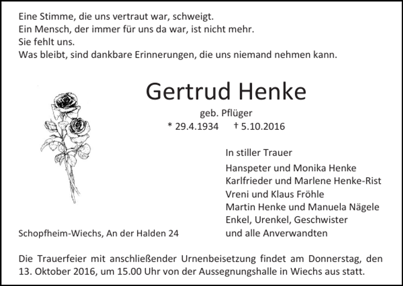 <p>Eine Stimme, die uns vertraut war, schweigt.<br />Ein Mensch, der immer für uns da war, ist nicht mehr.<br />Sie fehlt uns.<br />Was bleibt, sind dankbare Erinnerungen, die uns niemand nehmen kann.</p><p>Gertrud Henke<br />geb. Pflüger<br />* 29.4.1934 † 5.10.2016</p><p>Schopfheim-Wiechs, An der Halden 24</p><p>In stiller Trauer<br />Hanspeter und Monika Henke<br />Karlfrieder und Marlene Henke-Rist<br />Vreni und Klaus Fröhle<br />Martin Henke und Manuela Nägele<br />Enkel, Urenkel, Geschwister<br />und alle Anverwandten</p><p>Die Trauerfeier mit anschließender Urnenbeisetzung findet am Donnerstag, den<br />13. Oktober 2016, um 15.00 Uhr von der Aussegnungshalle in Wiechs aus statt.</p>