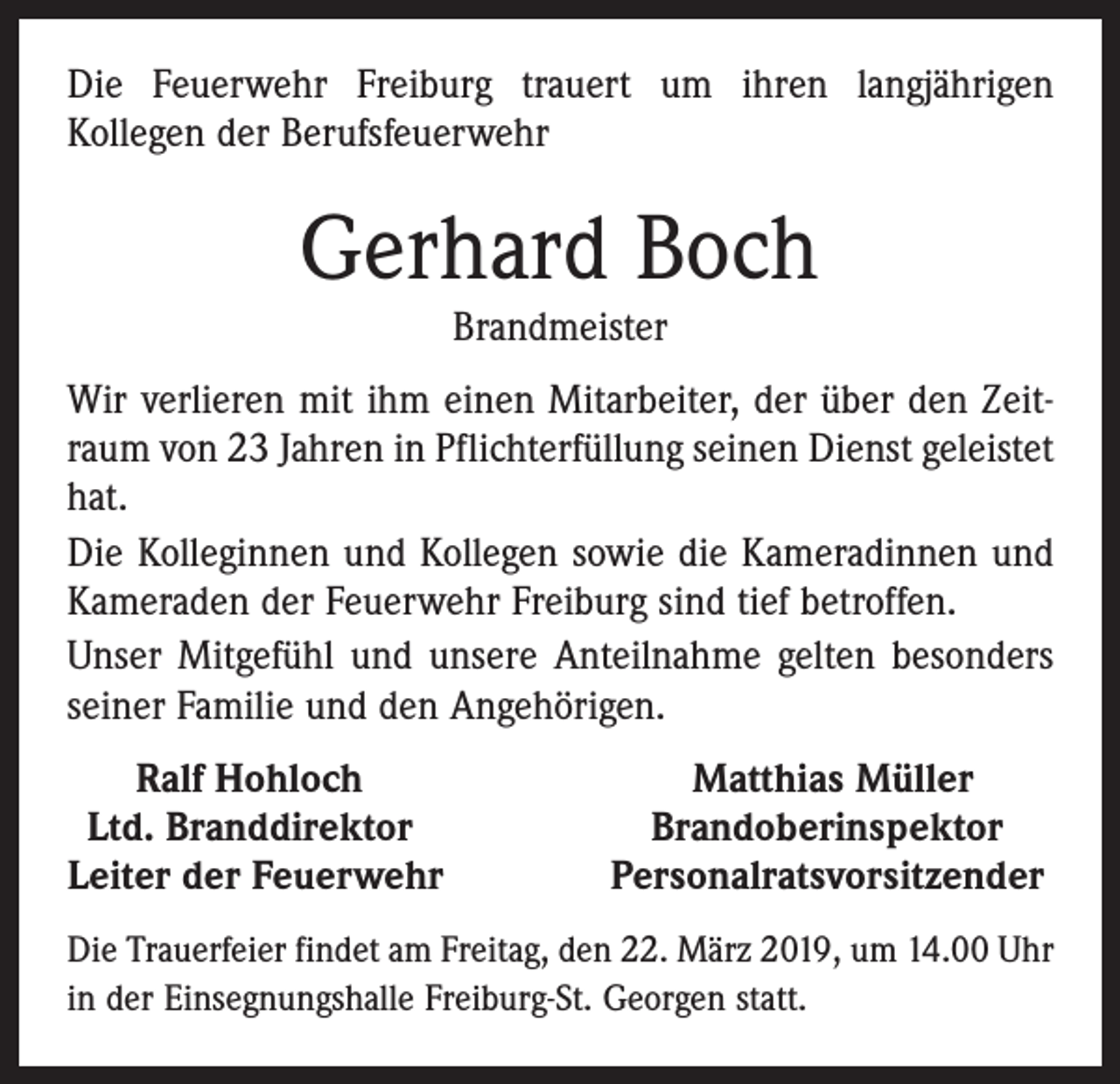 <p>Die Feuerwehr Freiburg trauert um ihren langjährigen<br />Kollegen der Berufsfeuerwehr</p><p>Gerhard Boch<br />Brandmeister</p><p>Wir verlieren mit ihm einen Mitarbeiter, der über den Zeitraum von 23 Jahren in Pflichterfüllung seinen Dienst geleistet<br />hat.<br />Die Kolleginnen und Kollegen sowie die Kameradinnen und<br />Kameraden der Feuerwehr Freiburg sind tief betroffen.<br />Unser Mitgefühl und unsere Anteilnahme gelten besonders<br />seiner Familie und den Angehörigen.<br />Ralf Hohloch<br />Ltd. Branddirektor<br />Leiter der Feuerwehr</p><p>Matthias Müller<br />Brandoberinspektor<br />Personalratsvorsitzender</p><p>Die Trauerfeier findet am Freitag, den 22. März 2019, um 14.00 Uhr<br />in der Einsegnungshalle Freiburg-St. Georgen statt.</p>
