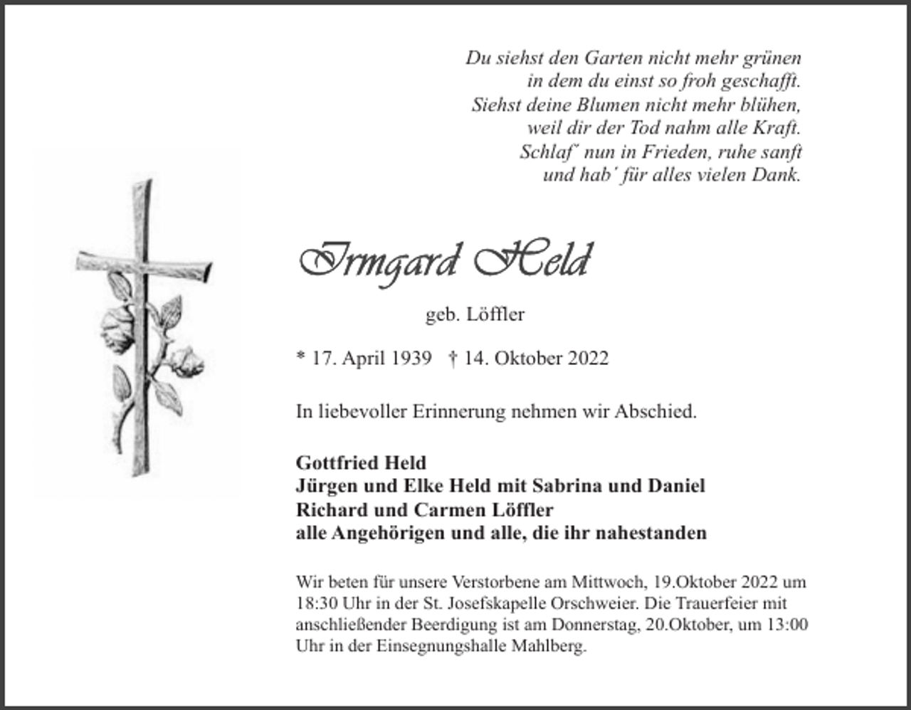 <p>Du siehst den Garten nicht mehr grünen<br />in dem du einst so froh geschafft.<br />Siehst deine Blumen nicht mehr blühen,<br />weil dir der Tod nahm alle Kraft.<br />Schlaf´ nun in Frieden, ruhe sanft<br />und hab´ für alles vielen Dank.</p><p>geb. Löffler<br />* 17. April 1939 † 14. Oktober 2022<br />In liebevoller Erinnerung nehmen wir Abschied.<br />Gottfried Held<br />Jürgen und Elke Held mit Sabrina und Daniel<br />Richard und Carmen Löffler<br />alle Angehörigen und alle, die ihr nahestanden<br />Wir beten für unsere Verstorbene am Mittwoch, 19.Oktober 2022 um<br />18:30 Uhr in der St. Josefskapelle Orschweier. Die Trauerfeier mit<br />anschließender Beerdigung ist am Donnerstag, 20.Oktober, um 13:00<br />Uhr in der Einsegnungshalle Mahlberg.</p>