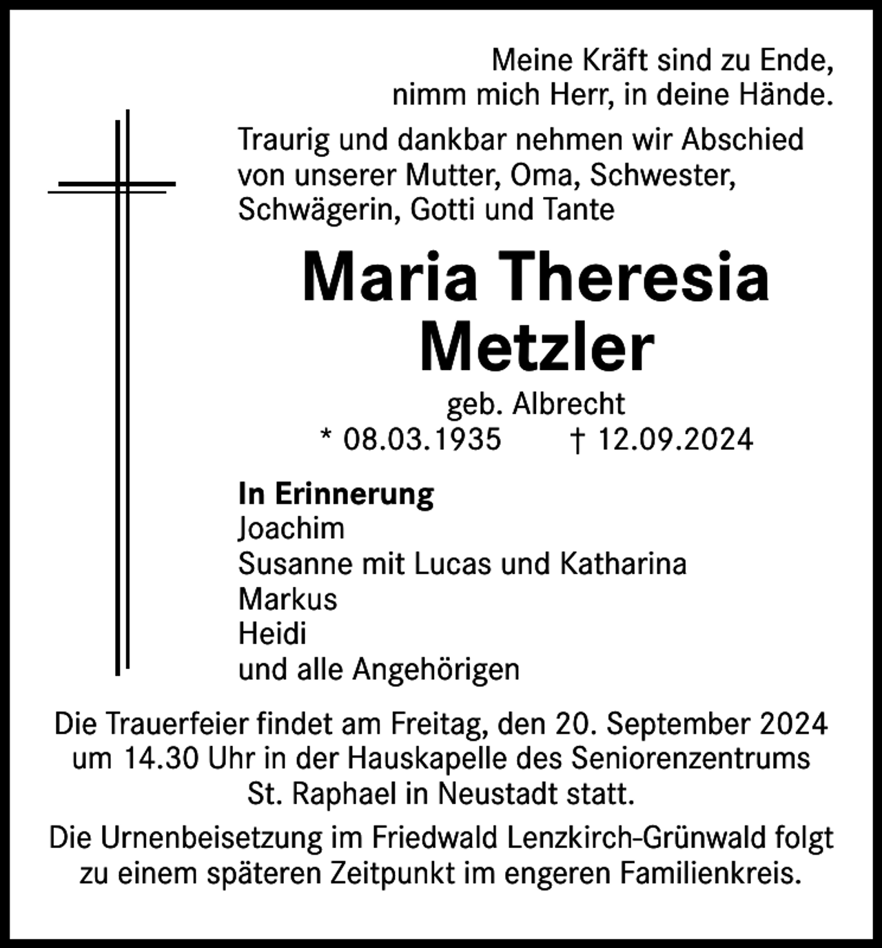 <p>Meine Kräft sind zu Ende,<br />nimm mich Herr, in deine Hände.<br />Traurig und dankbar nehmen wir Abschied<br />von unserer Mutter, Oma, Schwester,<br />Schwägerin, Gotti und Tante</p><p>Maria Theresia<br />Metzler<br />geb. Albrecht<br />* 08.03.1935 † 12.09.2024</p><p>In Erinnerung<br />Joachim<br />Susanne mit Lucas und Katharina<br />Markus<br />Heidi<br />und alle Angehörigen<br />Die Trauerfeier findet am Freitag, den 20. September 2024<br />um 14.30 Uhr in der Hauskapelle des Seniorenzentrums<br />St. Raphael in Neustadt statt.<br />Die Urnenbeisetzung im Friedwald Lenzkirch-Grünwald folgt<br />zu einem späteren Zeitpunkt im engeren Familienkreis.</p>