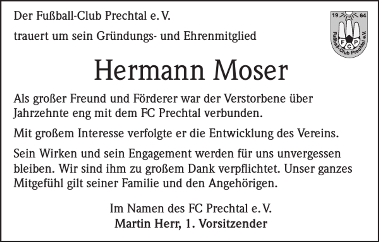 <p>Hermann Moser</p><p>lub P re</p><p>Als großer Freund und Förderer war der Verstorbene über<br />Jahrzehnte eng mit dem FC Prechtal verbunden.<br />Mit großem Interesse verfolgte er die Entwicklung des Vereins.<br />Sein Wirken und sein Engagement werden für uns unvergessen<br />bleiben. Wir sind ihm zu großem Dank verpflichtet. Unser ganzes<br />Mitgefühl gilt seiner Familie und den Angehörigen.<br />Im Namen des FC Prechtal e. V.<br />Martin Herr, 1. Vorsitzender</p><p>ch</p><p>l</p><p>-C</p><p>tal</p><p>Fuß b a l</p><p>trauert um sein Gründungs- und Ehrenmitglied</p><p>e.V.</p><p>Der Fußball-Club Prechtal e. V.</p>
