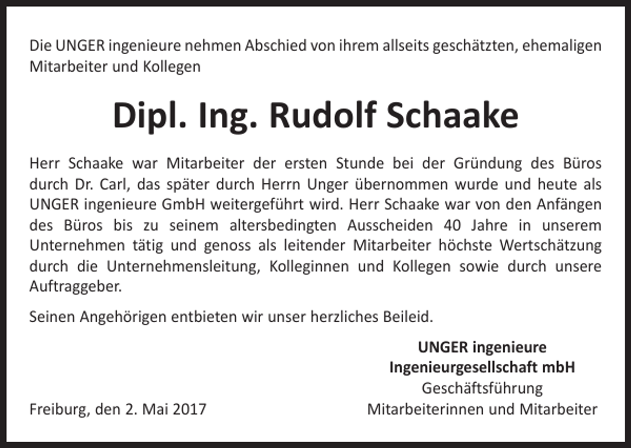 <p>Die UNGER ingenieure nehmen Abschied von ihrem allseits geschätzten, ehemaligen<br />Mitarbeiter und Kollegen</p><p>Dipl. Ing. Rudolf Schaake<br />Herr Schaake war Mitarbeiter der ersten Stunde bei der Gründung des Büros<br />durch Dr. Carl, das später durch Herrn Unger übernommen wurde und heute als<br />UNGER ingenieure GmbH weitergeführt wird. Herr Schaake war von den Anfängen<br />des Büros bis zu seinem altersbedingten Ausscheiden 40 Jahre in unserem<br />­Unternehmen tätig und genoss als leitender Mitarbeiter höchste Wertschätzung<br />durch die Unternehmensleitung, Kolleginnen und Kollegen sowie durch unsere<br />­Auftraggeber.<br />Seinen Angehörigen entbieten wir unser herzliches Beileid.</p><p>Freiburg, den 2. Mai 2017</p><p>UNGER ingenieure<br />Ingenieurgesellschaft mbH<br />Geschäftsführung<br />Mitarbeiterinnen und Mitarbeiter</p>