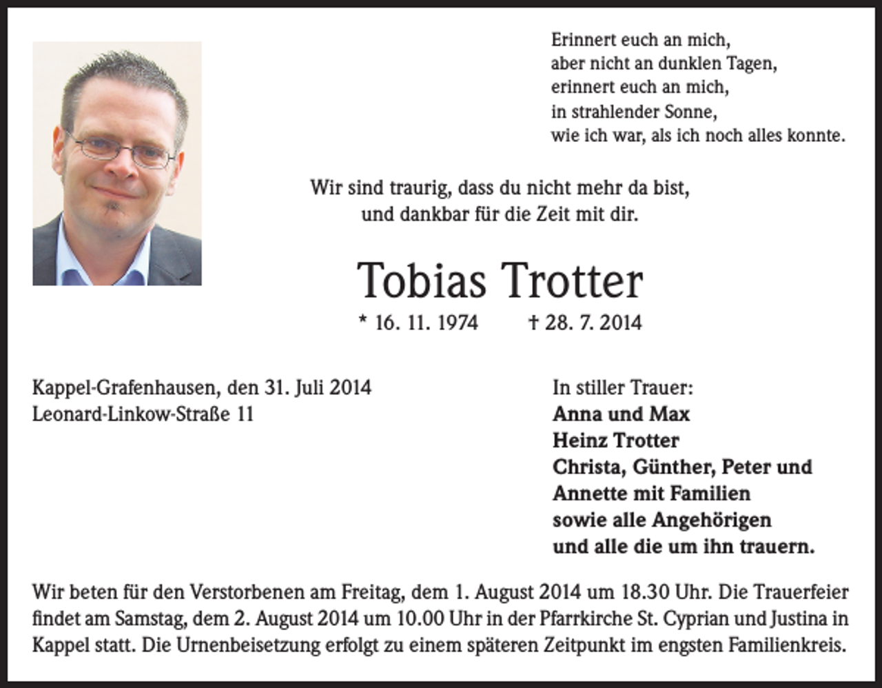 <p>Erinnert euch an mich,<br />aber nicht an dunklen Tagen,<br />erinnert euch an mich,<br />in strahlender Sonne,<br />wie ich war, als ich noch alles konnte.</p><p>Wir sind traurig, dass du nicht mehr da bist,<br />und dankbar für die Zeit mit dir.</p><p>Tobias Trotter<br />* 16. 11. 1974</p><p>Kappel-Grafenhausen, den 31. Juli 2014<br />Leonard-Linkow-Straße 11</p><p>† 28. 7. 2014</p><p>In stiller Trauer:<br />Anna und Max<br />Heinz Trotter<br />Christa, Günther, Peter und<br />Annette mit Familien<br />sowie alle Angehörigen<br />und alle die um ihn trauern.</p><p>Wir beten für den Verstorbenen am Freitag, dem 1. August 2014 um 18.30 Uhr. Die Trauerfeier<br />findet am Samstag, dem 2. August 2014 um 10.00 Uhr in der Pfarrkirche St. Cyprian und Justina in<br />Kappel statt. Die Urnenbeisetzung erfolgt zu einem späteren Zeitpunkt im engsten Familienkreis.</p>