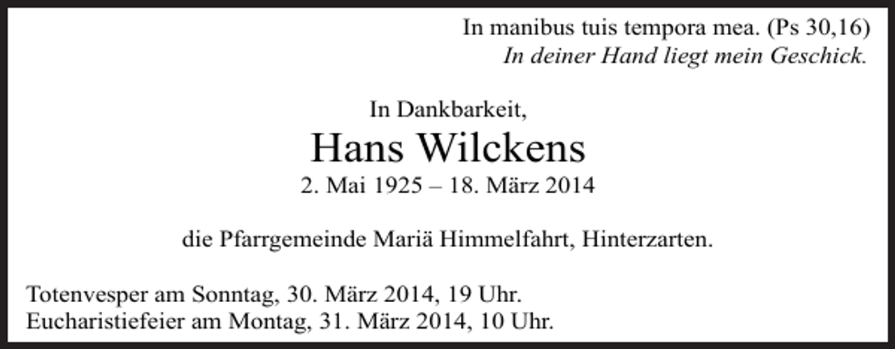 <p>In manibus tuis tempora mea. (Ps 30,16)<br />In deiner Hand liegt mein Geschick.<br />In Dankbarkeit,</p><p>Hans Wilckens<br />2. Mai 1925 – 18. März 2014<br />die Pfarrgemeinde Mariä Himmelfahrt, Hinterzarten.<br />Totenvesper am Sonntag, 30. März 2014, 19 Uhr.<br />Eucharistiefeier am Montag, 31. März 2014, 10 Uhr.</p>