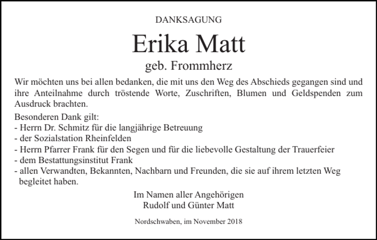 <p>DANKSAGUNG</p><p>Erika Matt<br />geb. Frommherz</p><p>Wir möchten uns bei allen bedanken, die mit uns den Weg des Abschieds gegangen sind und<br />ihre Anteilnahme durch tröstende Worte, Zuschriften, Blumen und Geldspenden zum<br />Ausdruck brachten.<br />Besonderen Dank gilt:<br />- Herrn Dr. Schmitz für die langjährige Betreuung<br />- der Sozialstation Rheinfelden<br />- Herrn Pfarrer Frank für den Segen und für die liebevolle Gestaltung der Trauerfeier<br />- dem Bestattungsinstitut Frank<br />- allen Verwandten, Bekannten, Nachbarn und Freunden, die sie auf ihrem letzten Weg<br />begleitet haben.<br />Im Namen aller Angehörigen<br />Rudolf und Günter Matt<br />Nordschwaben, im November 2018</p>