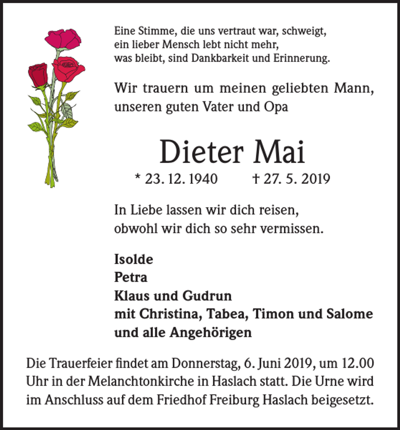 <p>Eine Stimme, die uns vertraut war, schweigt,<br />ein lieber Mensch lebt nicht mehr,<br />was bleibt, sind Dankbarkeit und Erinnerung.</p><p>Wir trauern um meinen geliebten Mann,<br />unseren guten Vater und Opa</p><p>Dieter Mai</p><p>* 23. 12. 1940</p><p>† 27. 5. 2019</p><p>In Liebe lassen wir dich reisen,<br />obwohl wir dich so sehr vermissen.<br />Isolde<br />Petra<br />Klaus und Gudrun<br />mit Christina, Tabea, Timon und Salome<br />und alle Angehörigen<br />Die Trauerfeier findet am Donnerstag, 6. Juni 2019, um 12.00<br />Uhr in der Melanchtonkirche in Haslach statt. Die Urne wird<br />im Anschluss auf dem Friedhof Freiburg Haslach beigesetzt.</p>