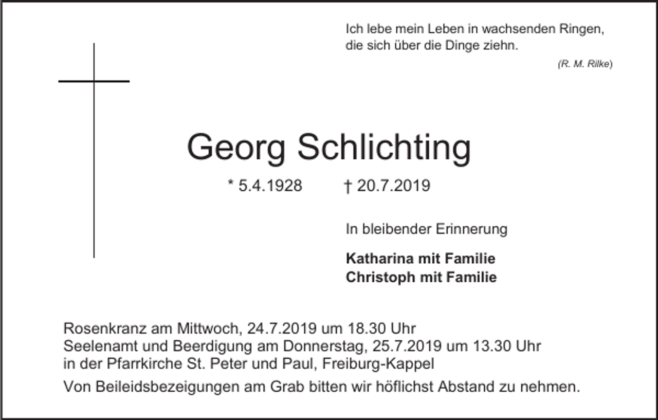 <p>Ich lebe mein Leben in wachsenden Ringen,<br />die sich über die Dinge ziehn.<br />(R. M. Rilke)</p><p>Georg Schlichting<br />* 5.4.1928</p><p>† 20.7.2019<br />In bleibender Erinnerung<br />Katharina mit Familie<br />Christoph mit Familie</p><p>Rosenkranz am Mittwoch, 24.7.2019 um 18.30 Uhr<br />Seelenamt und Beerdigung am Donnerstag, 25.7.2019 um 13.30 Uhr<br />in der Pfarrkirche St. Peter und Paul, Freiburg-Kappel<br />Von Beileidsbezeigungen am Grab bitten wir höflichst Abstand zu nehmen.</p>