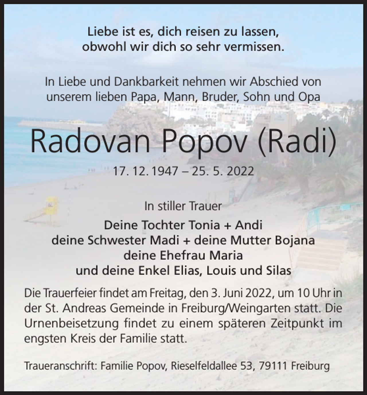 <p>Liebe ist es, dich reisen zu lassen,<br />obwohl wir dich so sehr vermissen.<br />In Liebe und Dankbarkeit nehmen wir Abschied von<br />unserem lieben Papa, Mann, Bruder, Sohn und Opa</p><p>Radovan Popov (Radi)<br />17. 12. 1947 – 25. 5. 2022<br />In stiller Trauer<br />Deine Tochter Tonia + Andi<br />deine Schwester Madi + deine Mutter Bojana<br />deine Ehefrau Maria<br />und deine Enkel Elias, Louis und Silas<br />Die Trauerfeier findet am Freitag, den 3. Juni 2022, um 10 Uhr in<br />der St. Andreas Gemeinde in Freiburg/Weingarten statt. Die<br />Urnenbeisetzung findet zu einem späteren Zeitpunkt im<br />engsten Kreis der Familie statt.<br />Traueranschrift: Familie Popov, Rieselfeldallee 53, 79111 Freiburg</p>