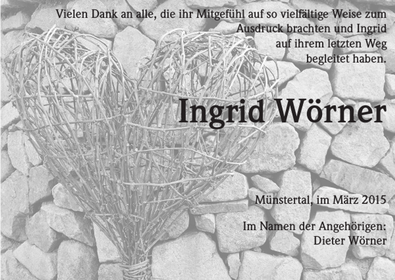 <p>Vielen Dank an alle, die ihr Mitgefühl auf so vielfältige Weise zum<br />Ausdruck brachten und Ingrid<br />auf ihrem letzten Weg<br />begleitet haben.</p><p>Ingrid Wörner<br />Münstertal, im März 2015</p><p>Im Namen der Angehörigen:<br />Dieter Wörner</p>