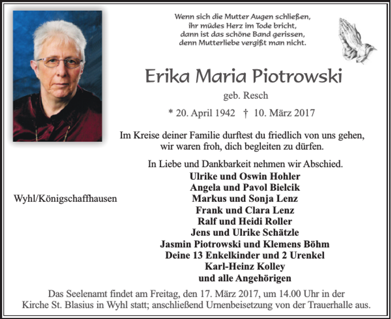 <p>Wenn sich die Mutter Augen schließen,<br />ihr müdes Herz im Tode bricht,<br />dann ist das schöne Band gerissen,<br />denn Mutterliebe vergißt man nicht.</p><p>Erika Maria Piotrowski<br />geb. Resch</p><p>* 20. April 1942 † 10. März 2017<br />Im Kreise deiner Familie durftest du friedlich von uns gehen,<br />wir waren froh, dich begleiten zu dürfen.</p><p>Wyhl/Königschaffhausen</p><p>In Liebe und Dankbarkeit nehmen wir Abschied.<br />Ulrike und Oswin Hohler<br />Angela und Pavol Bielcik<br />Markus und Sonja Lenz<br />Frank und Clara Lenz<br />Ralf und Heidi Roller<br />Jens und Ulrike Schätzle<br />Jasmin Piotrowski und Klemens Böhm<br />Deine 13 Enkelkinder und 2 Urenkel<br />Karl-Heinz Kolley<br />und alle Angehörigen</p><p>Das Seelenamt findet am Freitag, den 17. März 2017, um 14.00 Uhr in der<br />Kirche St. Blasius in Wyhl statt; anschließend Urnenbeisetzung von der Trauerhalle aus.</p>