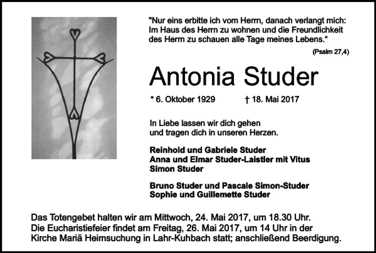 <p>"Nur eins erbitte ich vom Herrn, danach verlangt mich:<br />Im Haus des Herrn zu wohnen und die Freundlichkeit<br />des Herrn zu schauen alle Tage meines Lebens.“<br />(Psalm 27,4)</p><p>Antonia Studer<br />* 6. Oktober 1929</p><p>† 18. Mai 2017</p><p>In Liebe lassen wir dich gehen<br />und tragen dich in unseren Herzen.<br />Reinhold und Gabriele Studer<br />Anna und Elmar Studer-Laistler mit Vitus<br />Simon Studer<br />Bruno Studer und Pascale Simon-Studer<br />Sophie und Guillemette Studer</p><p>Das Totengebet halten wir am Mittwoch, 24. Mai 2017, um 18.30 Uhr.<br />Die Eucharistiefeier findet am Freitag, 26. Mai 2017, um 14 Uhr in der<br />Kirche Mariä Heimsuchung in Lahr-Kuhbach statt; anschließend Beerdigung.</p>