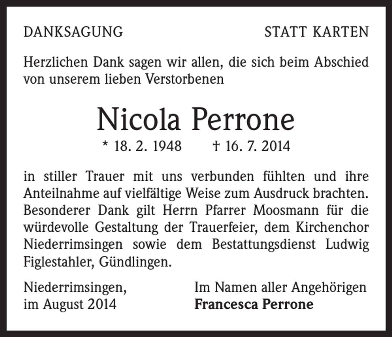 <p>DANKSAGUNG</p><p>STATT KARTEN</p><p>Herzlichen Dank sagen wir allen, die sich beim Abschied<br />von unserem lieben Verstorbenen</p><p>Nicola Perrone<br />* 18. 2. 1948 † 16. 7. 2014</p><p>in stiller Trauer mit uns verbunden fühlten und ihre<br />Anteilnahme auf vielfältige Weise zum Ausdruck brachten.<br />Besonderer Dank gilt Herrn Pfarrer Moosmann für die<br />würdevolle Gestaltung der Trauerfeier, dem Kirchenchor<br />Niederrimsingen sowie dem Bestattungsdienst Ludwig<br />Figlestahler, Gündlingen.<br />Niederrimsingen,<br />im August 2014</p><p>Im Namen aller Angehörigen<br />Francesca Perrone</p>