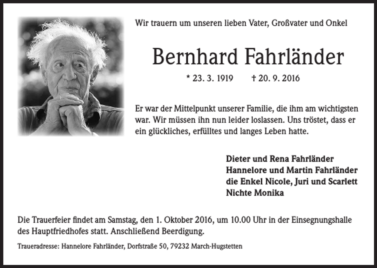 <p>Wir trauern um unseren lieben Vater, Großvater und Onkel</p><p>Bernhard Fahrländer<br />* 23. 3. 1919 † 20. 9. 2016<br />Er war der Mittelpunkt unserer Familie, die ihm am wichtigsten<br />war. Wir müssen ihn nun leider loslassen. Uns tröstet, dass er<br />ein glückliches, erfülltes und langes Leben hatte.<br />Dieter und Rena Fahrländer<br />Hannelore und Martin Fahrländer<br />die Enkel Nicole, Juri und Scarlett<br />Nichte Monika</p><p>Die Trauerfeier findet am Samstag, den 1. Oktober 2016, um 10.00 Uhr in der Einsegnungshalle<br />des Hauptfriedhofes statt. Anschließend Beerdigung.<br />Traueradresse: Hannelore Fahrländer, Dorfstraße 50, 79232 March-Hugstetten</p>