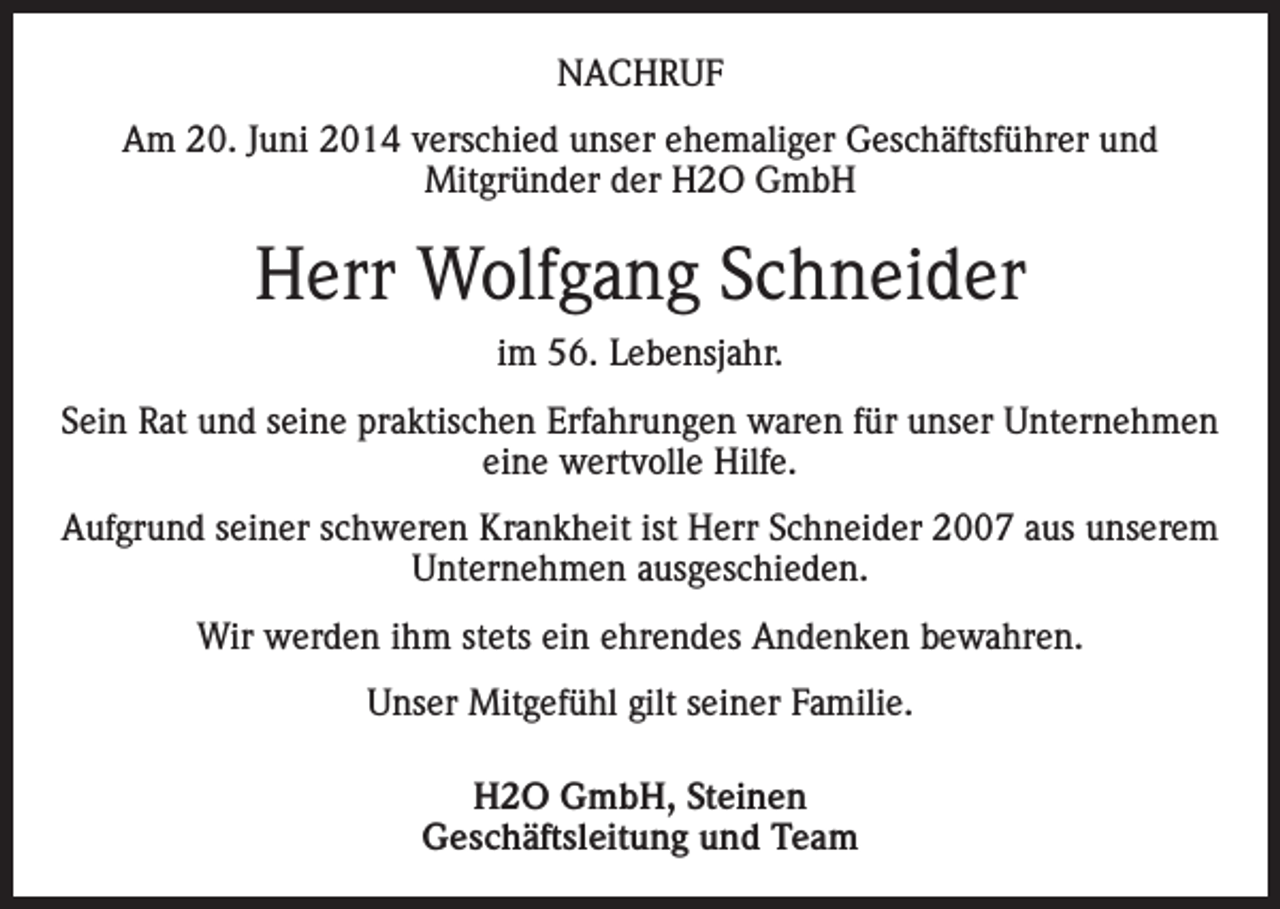 <p>NACHRUF<br />Am 20. Juni 2014 verschied unser ehemaliger Geschäftsführer und<br />Mitgründer der H2O GmbH</p><p>Herr Wolfgang Schneider<br />im 56. Lebensjahr.<br />Sein Rat und seine praktischen Erfahrungen waren für unser Unternehmen<br />eine wertvolle Hilfe.<br />Aufgrund seiner schweren Krankheit ist Herr Schneider 2007 aus unserem<br />Unternehmen ausgeschieden.<br />Wir werden ihm stets ein ehrendes Andenken bewahren.<br />Unser Mitgefühl gilt seiner Familie.<br />H2O GmbH, Steinen<br />Geschäftsleitung und Team</p>