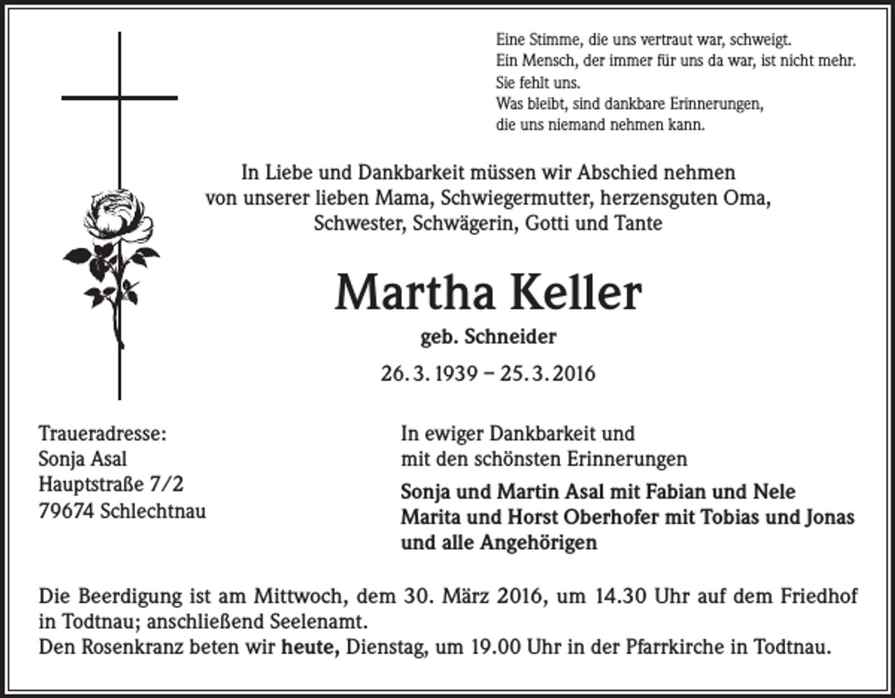 <p>Eine Stimme, die uns vertraut war, schweigt.<br />Ein Mensch, der immer für uns da war, ist nicht mehr.<br />Sie fehlt uns.<br />Was bleibt, sind dankbare Erinnerungen,<br />die uns niemand nehmen kann.</p><p>In Liebe und Dankbarkeit müssen wir Abschied nehmen<br />von ­unserer lieben Mama, Schwiegermutter, herzensguten Oma,<br />Schwester, Schwägerin, Gotti und Tante</p><p>Martha Keller<br />geb. Schneider<br />26. 3. 1939 – 25. 3. 2016<br />Traueradresse:<br />Sonja Asal<br />Hauptstraße 7/2<br />79674 Schlechtnau</p><p>In ewiger Dankbarkeit und<br />mit den schönsten Erinnerungen<br />Sonja und Martin Asal mit Fabian und Nele<br />Marita und Horst Oberhofer mit Tobias und Jonas<br />und alle Angehörigen</p><p>Die Beerdigung ist am Mittwoch, dem 30. März 2016, um 14.30 Uhr auf dem Friedhof<br />in T<br />­ odtnau; anschließend Seelenamt.<br />Den Rosenkranz beten wir heute, Dienstag, um 19.00 Uhr in der P<br />­ farrkirche in Todtnau.</p>
